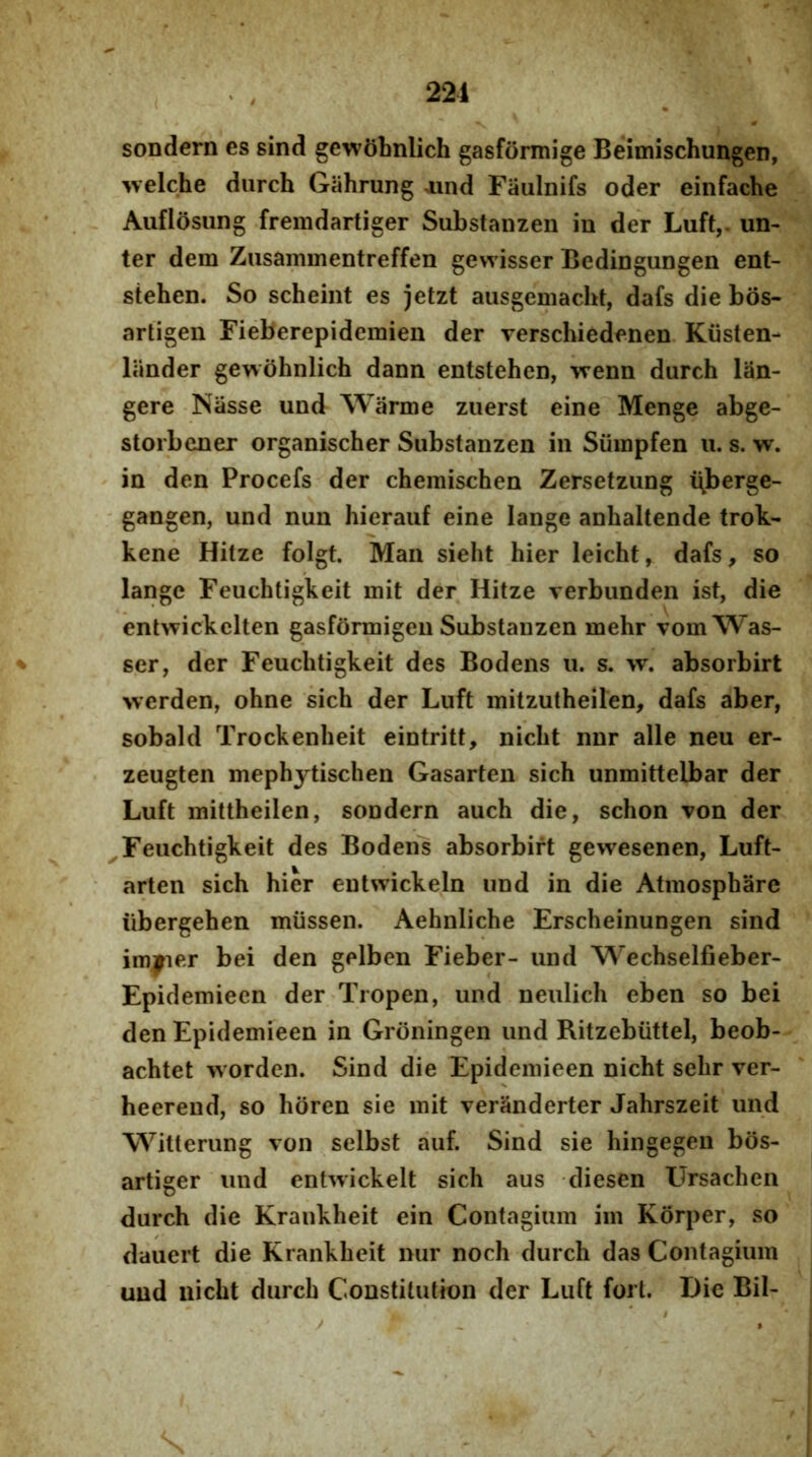 221 sondern es sind gewobnlich gasformige Beimischungen, welche diirch Giihrung oind Fiiulnifs oder einfache Auflosung fremdartiger Substanzen in der Luft,. un- ter dem Zusammentreffen gewisser Bedingungen ent- stehen. So scheint es jetzt ausgemacht, dafs die bos- artigen Fieberepidemien der verschiedenen. Kiisten- liinder genohnlich dann entstehen, vrenn durch lan- gere Nasse und Warme zuerst eine Menge abge- storbener organischer Substanzen in Siimpfen u. s. w. in den Procefs der chemischen Zersetziing i\berge- gangen, und nun hierauf eine lange anhaltende trok- kene Hitze folgt. Man sieht hier leicht, dafs, so lange Feuchtigkeit mit der Hitze verbunden ist, die entwickclten gasformigen Substanzen mehr vomWas- ser, der Feuchtigkeit des Bodens u. s. w. absorbirt >verden, ohne sich der Luft mitzutheilen, dafs aber, sobald Trockenheit eintritt, nicht nnr alie neu er- zeugten mephjtischen Gasarten sich unmittelbar der Luft mittheilen, sondern auch die, schon von der Feuchtigkeit des Boden's absorbirt gewesenen, Luft- arten sich hier entwickeln und in die Atmosphare iibergehen miissen. Aehnliche Erscheinungen sind im^er bei den gelben Fieber- und Wechselfieber- Epidemieen der Tropen, und neulich eben so bei den Epidemieen in Groningen und Ritzebiittel, beob- achtet worden. Sind die Epidemieen nicht sehr ver- heerend, so horen sie mit veranderter Jahrszeit und Witterung von selbst auf. Sind sie hingegen bos- artiger und entwickelt sich aus diesen Ursachen durch die Kraukheit ein Contagium im Korper, so dauert die Krankheit nur noch durch das Contagium und nicht durch Constitution der Luft fori. Die Bil- \