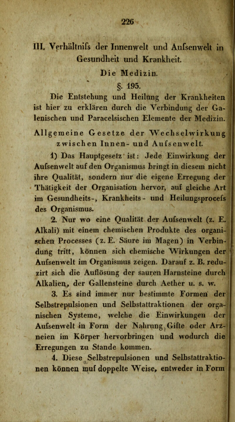 III. Verhaltnifs der Innenwelt und Aufsenwelt in Gesundheit und Krankheit. Die Medizin. §. 195. Die Eiitstehuiig und Heilung der Krankheiten J ist hier zu erklaren durch die Verbindung der Ga- ' lenischen und Paracelsischen Elemente der Medizin. Allgemeine Gesetze der Wechselwirkuug zwisclien Innen- und Aufsenwelt. 1) Das Hauptgesetz* ist: Jede Einwirkung der Aufsenwelt auf den Organismus bringt in diesem nicht ihre Qualitat, sondern nur die eigene Erregung der ‘ Thaligkeit der Organisation hervor, auf gleiche Art im Gesundheits-, Krankheits- und Heilungsprocefs des Organismus. 2. Nur wo eine Qualitat der Aufsenwelt (z. E. Alkali) mit einem chemischen Produkte des organi- schen Processes (z. E. Saure im Magen) in Verbin- dung tritt, konnen sich chemische Wirkungen der i Aufsenwelt im Organismus zeigen. Darauf z. B. redu- zirt sich die Auflosung der sauren Harnsteine durch Alkalien^ der Gallensteine durch Aether u. s. w. 3. Es sind immer nur bestimmte Formeu' der Selbstrepulsionen und Selbstattraktionen der orga- nischen Systeme, welche die Einwirkungen der Aufsenwelt in Form der Nahrung Gifte oder Arz- ' neien im Korper hervorbringen und wodurch die Erregungen zu Stande kommen. 4. Diese Selbstrepulsionen und Selbstattraktio- nen konnen muf doppelte Weise, enlweder in Form