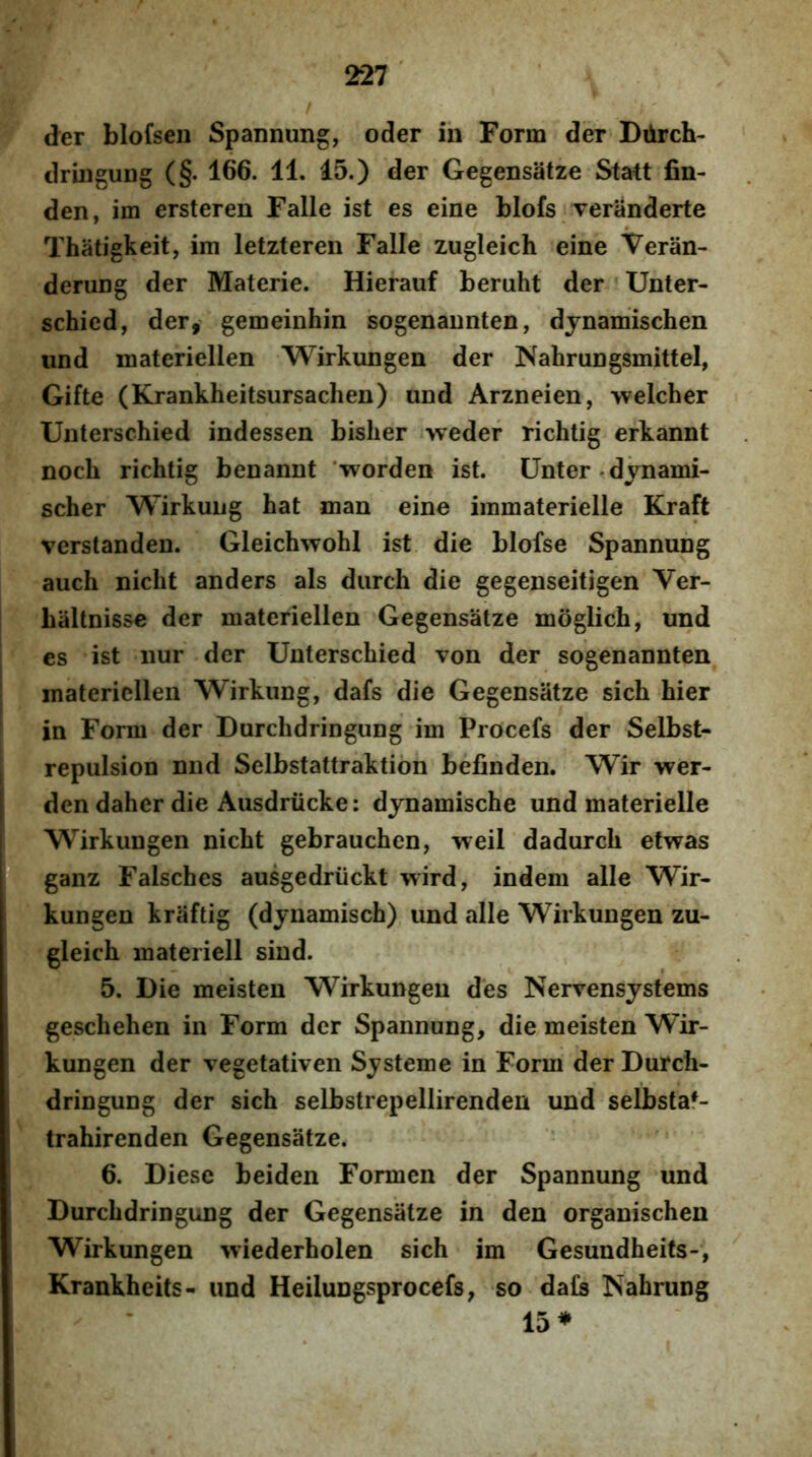 der blofsen Spannung, oder ih Form der Diirch- dringung (§. 166. 11. 15.) der Gegensatze Statt fin- den, im ersteren Falle ist es eine blofs veranderte Thatigkeit, im letzteren Falle zugleich eine Veran- derung der Materie. Hierauf beruht der Unter- schied, der, gemeinhin sogenannten, djnamischen iind materiellen Wirkungen der Nahrungsmittel, Gifte (Krankheitsursachen) und Arzneien, >velcher Unterschied indessen bisher weder richtig erkannt noch richtig benannt 'worden ist. Unter.dynami- scher Wirkung hat man eine iramaterielle Kraft verstanden. Gleichwohl ist die blofse Spannung auch nicht anders ais diirch die gegenseitigen Ver- baltnisse der materiellen Gegensatze moglich, und es ist nur der Unterschied von der sogenannten materiellen Wirkung, dafs die Gegensatze sich hier in Form der Durchdringung im Procefs der Selbst- repulsion nnd Selbstattraktion befinden. Wir wer- den daher die Ausdriicke: djnamische und materielle Wirkungen nicht gebrauchen, weil dadurch etwas ganz Falsches ausgedriickt wird, indem alie Wir- kungen kraftig (dynamisch) und alie Wirkungen zu- gleich materiell siud. 5. Die meisten Wirkungen des Nervensystems geschehen in Form der Spannung, die meisten Wir- kungen der vegetativen System e in Form der Durch- dringung der sich selbstrepellirenden und selbstaf- trahirenden Gegensatze. 6. Diese beiden Formen der Spannung und Durchdringung der Gegensatze in den organischen Wirkungen wiederholen sich im Gesundheits-, Krankheits- und Heilungsprocefs, so da£s Nahrung 15*