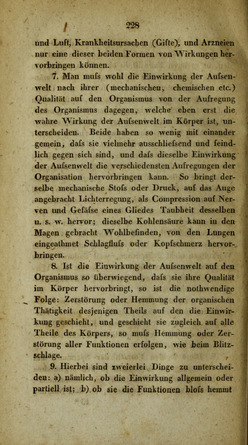 imd Luft, Kraiiklieitsursacben (Gifte), iind Arzneien nur eiiie dieser bciden Formen von Wirkimgeii her- vorbringeu kbnnen. 7. Man mufs wolil die Einwirkung der Aiifsen- >velt nach ihrer (mechanischen, chemischen etc.) Qualitiit auf den Organismus Ton der Aufregung des Organismus dagegen, -welche eben erst die wahre Wirkung der Aiifsenwelt im Korper ist, un- terscheideu. Beide haben so wenig mit einander gemein^ dafs sie vielmehr ausschliefsend und feind- lich gegen sich sind, und dafs dieselbe Einwirkung der Aufsenwelt die verschiedensten Aufregungen der Organisation hervorbringen kaun. So bringt der- selbe mechanische Stofs oder Druck, auf das Auge angebracht Lichterregung, ais Compression auf Ner- ven und Gefiifse eines Gliedes Taubheit desselben u. s. herbor; dieselbe Kohlensaure kaun in den Magen gebracht Wohlbefinden, von den Lungen eingeathmet Schlagflufs oder Kopfschmerz hervor- bringen. ^ 8. Ist die Einwirkung der Aufsenwelt auf den Organismus so iiberwiegend, dafs sie ihre Qualitat im Korper hervorbringt, so ist die nothwendige Folge: Zerstorung oder Hemmung der orgauischen Thatigkeit desjenigcn Theils auf den die Einwir- kimg geschieht, und geschieht sie zugleich auf alie Theile des Korpers, so mufs Hemmung oder Zer- storung aller Funktionen erfolgen, wie beim Blitz- * schlage. ' , . 9. Hierbei sind iweierlei Dinge zu unterschei- den: a) namlich, ob die Einwirkung allgemein oder partiell ist;. b) ob sie die Funktionen blofs hemmt