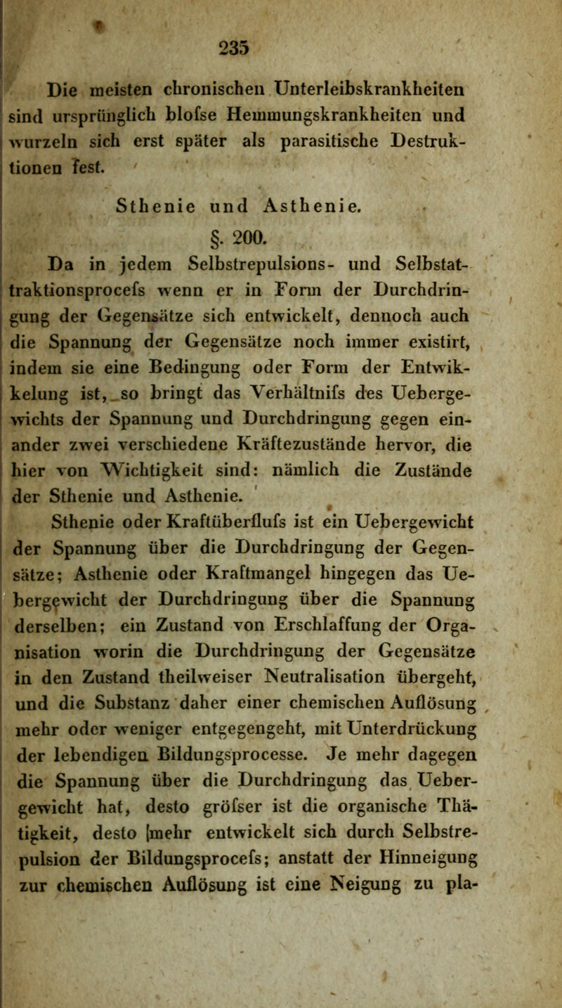 Die meisten chronischen Unterleibskrankheiten sind urspriiiiglich blofse Hemmungskrankheiten und wurzeln sich erst spater ais parasitische Destruk- tionen ?est. ' Sthenie und Astbenie. §. 200. Da in jedem Selbstrepulsions- und Selbstat- traktionsprocefs wenn er in Forin der Durchdrin- gung der Gegensatze sich entwickelt, dennoch auch die Spannung der Gegensiitze noch immer existirt, indem sie eine Bedingung oder Form der Entwik- kelung ist,_so bringt das Verhiiltnifs des Ueberge- wichts der Spannung und Durchdringung gegen ein- ander zwei verscbiedene Kraftezustande hervor, die bier von Wicbtigkeit sind: namlicb die Zustande der Sthenie und Astbenie. Sthenie oder Kraftiiberflufs ist ein Uebergewicbt der Spannung iiber die Durchdringung der Gegen- satze; Astbenie oder Kraftmangel hingegen das Ue- 'berg^wicbt der Durchdringung iiber die Spannung derselben; ein Zustand von Erschlaffung der Orga- nisation worin die Durchdringung der Gegensatze in den Zustand theilweiser Neutralisation ubergeht,- und die Substanz'daher einer chemischen Auflosung mehr oder weniger entgegengeht, mit Unterdriickung der lebendigea Bildungsprocesse. Je mehr dagegen die Spannung iiber die Durchdringung das, Ueber- gewicht hat, desto grofser ist die organische Tha- tigkeit, desto [mehr entwickelt sich durch Selbstre- pulsion der Bildungsprocefs; anstatt der Hinneigung zur chemischen Auflosung ist eine ISeigung zu pia-
