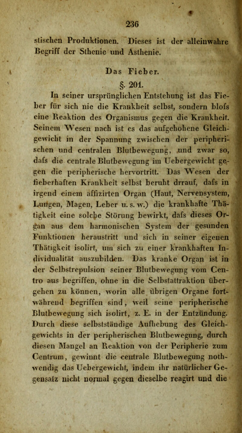 « i slisclicn Profluktionen. Dieses ist der alleiuwahre \ Bcgriff der Slhenie iind Asthenie. i * Das Fieber. ‘ , §. 201. In seiner urspriingliclien Entslehung ist das Fie- ber fiir sich nie die Krankheit selbst, sondern blofs cine Reaktion des Organismus gegen die Krankheit. 'i Seinem Wesen nach ist es das aiifgeholiene Gleicli- v gewicbt in der Spannung zwischen der peripheri- ^ schen und centralen Blulbewegung, .iind zwar so, dafs die centrale Blutbewegung im Uebergewicht ge- m gen die peripherisebe bervortritt. Das Wesen der S fieberhaften Krankheit selbst berubt drrauf, dafs in ^ irgend einem affizirten Organ (Haut, Nervensjstem, ^ Luitgcn, Magen, Leber ii. s. w.) die krankhafte Tbii- 3 tigkeit eine soleae Stornng be'\virkt, dafs dieses Or- J ^an aiis dem harmoniseben System der gesunden S Funktionen heraiistritt und sich in seiner eigenen i! Thatigkeit isolirt, um sich zu einer krankhaften In- dividualitiit auszubilden. Das kranke Organ ist in der Selbstrepulsion seiner Blutbewegung vom Cen- f- tro aus begriffen, ohne in die Selbstattraktion iiber- M geben zu konnen, Avorin alle^ubrigen Organe fort- « ’ 'wilhrend begriffen sind, >veil seine peripherisebe 'X Blutbe>vegung sich isolirt, z. F. in der Entziindung. ^ Durch dmse selbststandige Aufhebung des Gleich- ge^vichts in der peripherischen Blutbewegung, durch ; diesen Mangcl an Reaktion von der Peripherie zum Centrum, goviunt die centrale Blutbewegung noth- \ wendig das Uebergewicht, indem ihr natiirlicher Ge- < gensatz nicht noxmal gegen dieselbe reagirt und die ^ i - . . i