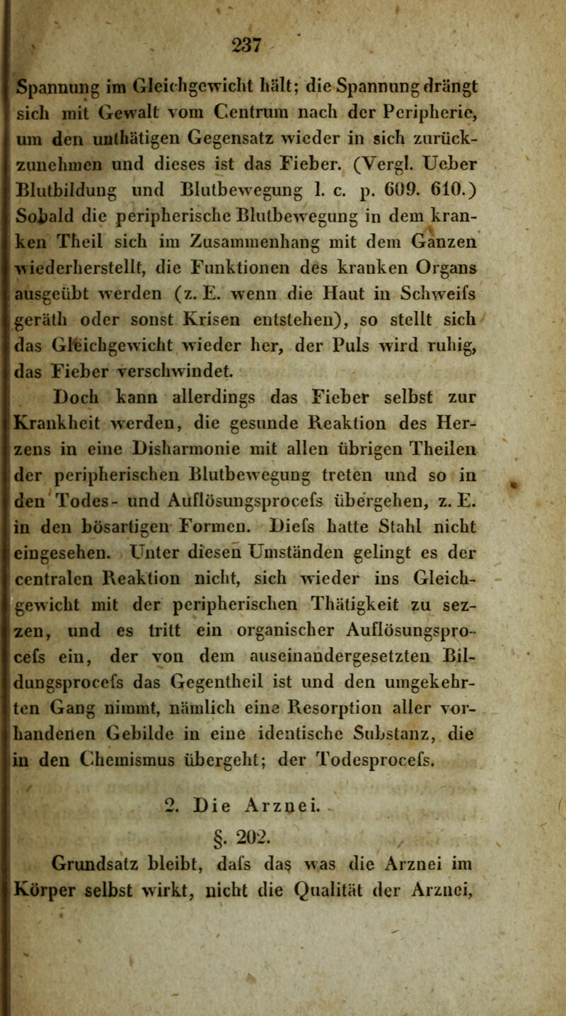 Spannung im Gleichgcwicht lialt; die SpannuDg drangt sicli mit Gewait vom C4eiitrimi nach der Peripherie, um den unthiitigen Gegensatz wieder in sich znriick- zuiielmien und dieses ist das Fieber. (Vergi. Ueber Bliitbildung und Blutbewegung 1. c. p. 609. 610.) Sobald die peripherische Blutbewegiing in dem kran- ken Theil sich im Zusammenhang mit dem Ganzen wiederherstellt, die Fimktionen des kranken Organs ausgeiibt werden (z. E. wenn die Haut in Schweifs geriith oder sonst Krisen entstehen), so stellt sich das Gltichgewicht >vieder her, der Puls wird ruhig, das Fieber verschwindet. Doch kann allerdings das Fieber selbst zur Krankhcit werden, die gesunde Reaktion des Her- zens in eine Disharmonie mit allen iibrigen Theilen der peripherischen Blutbewegiing treten und so in den Todes- und Auflosungsprocefs iibergehen, z. E. in den bosartigeir Formen. Diefs hatte Stahl nicht eiugesehen. Unter diesen Umstiinden gelingt es der centralcn Reaktion nicht, sich Avieder ins Gleich- gewicht mit der peripherischen Thiitigkeit zu sez- zen, und es tritt ein organischer Auflosungspro- cefs eiu, der von dem aiiseinandergesetzten Bil- dungsprocefs das Gegentheil ist und den umgekehr- ten Gang nimmt, namlich eine Resorption aller vor- handenen Gebilde in eine identische SuLstanz, die in den Chemismus iibergeht; der Todesprocefs. 2. Die Arznei. §. 202. Grundsatz bleibt, dafs da§ was die Arznei im Korper selbst wirkt, nicht die Qualitat der Arznei,