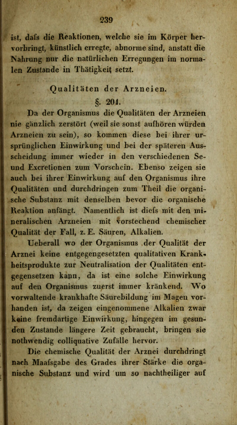 f ist, dafs (He Rcaktionen, welche sie im Korper h€r- vorbringt, kiinstlich erregte, abnorme sind, anstatt die Nahning nur die natiirlichen Erregungen im norma- len Zustande in Thatigkeit setzt. Qualitaten der Arzneien. §. 204. Da der Organismus die Qualitaten der Arzneien nie ganzlich zerstort (weil sie sonst aufhoren wiirden Arzneien zu sein), so kommen diese bei ihrer ur- spriinglichen Einwirkung und bei der spateren Aus- scheidung immer vrieder in den verschiedenen Se- und Excretionen zum Vorschcin. Ebenso zeigen sie auch bei ihrer Einwirkung auf den Organismus ihre Qualitaten und durchdringen zum Theil die organi- sche Substanz mit denselben bevor die organische Reaktion anfangt. Namentlich ist diefs mit den mi- neralischen Arzneien mit forstechend chemischer. Qualitat der Fall, z. E. Sauren, Alkalien. Ueberall wo der Organismus .der Qualitat der Arznei keine entgegengesetzten qualitativen Krank- heitsprodukte zur Neutralisation der Qualitaten ent- gegensetzen kapn, da ist eine solche Einwirkung auf den Organismus zu^erst immer krankend. Wo vorwaltende krankhafte Saurebildung im Mageu vor- handen ist, da zeigen eingenommene Alkalien zwar k«ine fremdartige Einwirkung, hingegeu im gesun- den Zustande liingere Zeit gebraucht, bringen sie nothwendig colliquative Zufalle hervor. Die chemische Qualitat der Arznei durchdringt nach Maafsgabe des Grades ihrer Stiirke die orga- nische Substanz und wird 'um so nachtheiliger auf