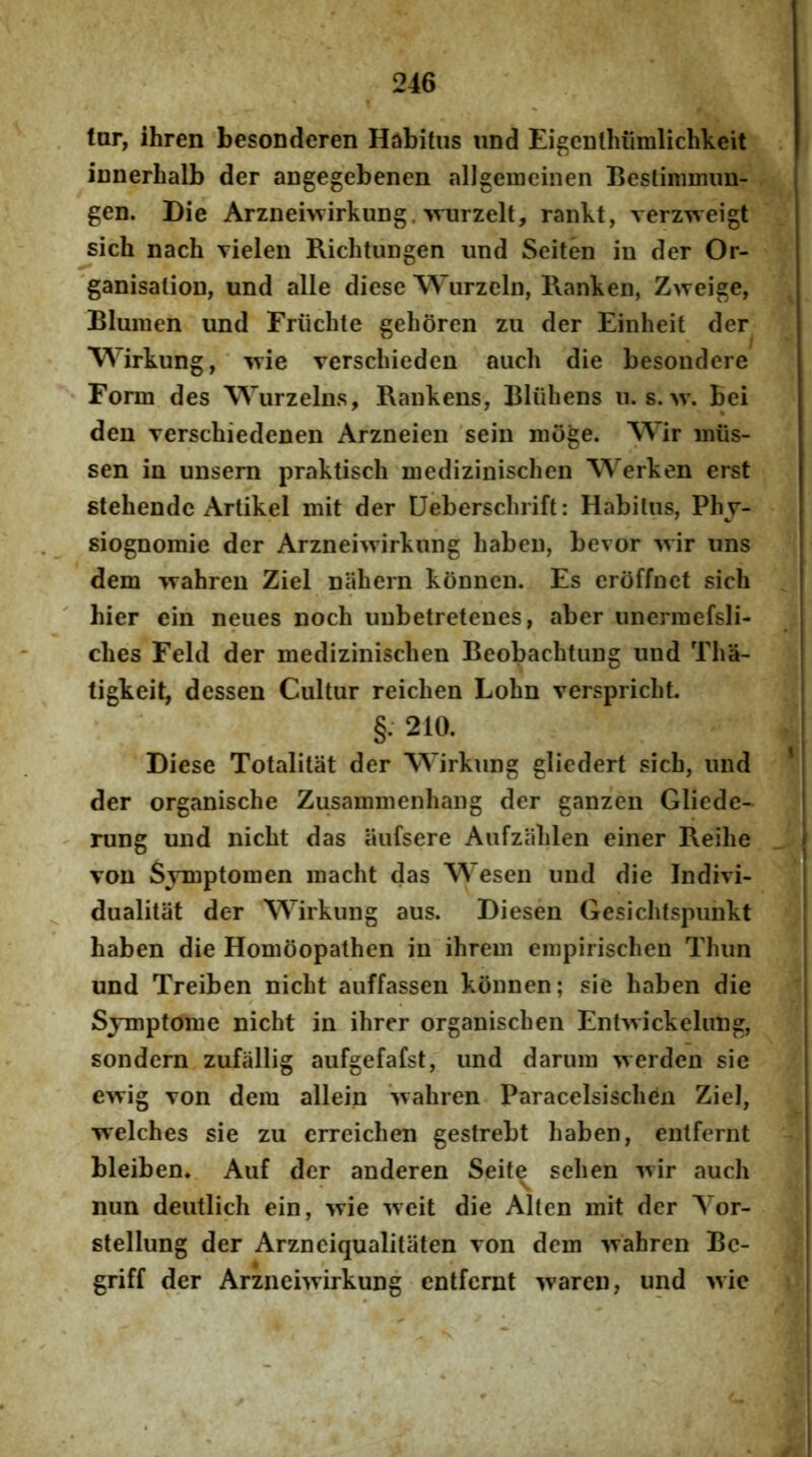 tar, ihren besonderen Habitus und EigeDthiimlichkeit iunerbalb der angegebenen allgeineinen Bestinmum- gen. Die Arzneiwirkuug. >vurzelt, rankt, verzweigt sich nach vielen Richtungen und Seiten in der Or- 'ganisalion, und alie diese Wurzeln, Ranken, Zweige, Blumen und Friichte gehoren zu der Einheit der Wirkung, ‘ ^yie verschieden auch die besondere Form des Wurzelns, Rankens, Bliiliens n. s. w. bei den Terschiedenen Arzneien sein nioge. AVir iniis- sen in unsem praktisch niedizinischen Werken erst stehende Artikel mit der Ueberschrift: Habitus, Phy- siognomie der Arzneiwirkung haben, bevor ^vir uns dem TTahren Ziel nahern konncn. Es eroffnct sicli hier ein neues noch uubetretenes, aber unermefsli- ches Feld der medizinischen Beobachtung und Tlia- tigkeit, dessen Cultur reichen Lohn verspricht. §; 210. Diese Totalitat der Wirkung gliedert sich, und ’ der organische Zusainnienhang der ganzen Gliede- rung und nicht das iiufsere Aufzalilen einer Reihe von Symptomen inacht das Wesen und die Indivi- dualitiit der Wirkung aus. Diesen Gesiclitspunkt haben die Homoopathen in ihrem einpirischen Thun und Treiben nicht auffassen konnen; sie haben die Sjmptome nicht in ihrer organischen Entwickelung, sondern zufallig aufgefafst, und daruin werden sie e^yig Ton dem allein Svahren Paracelsischen Ziel, welches sie zu erreichen gestrebt haben, entfernt bleiben. Auf der anderen Seit^ sehen auch nun deutlich ein, yvie iveit die Alten mit der Yor- stellung der Arzneiqualitiiten Ton dem -wahren Bc- griff der Arzneiwirkung entfernt waren, und wic