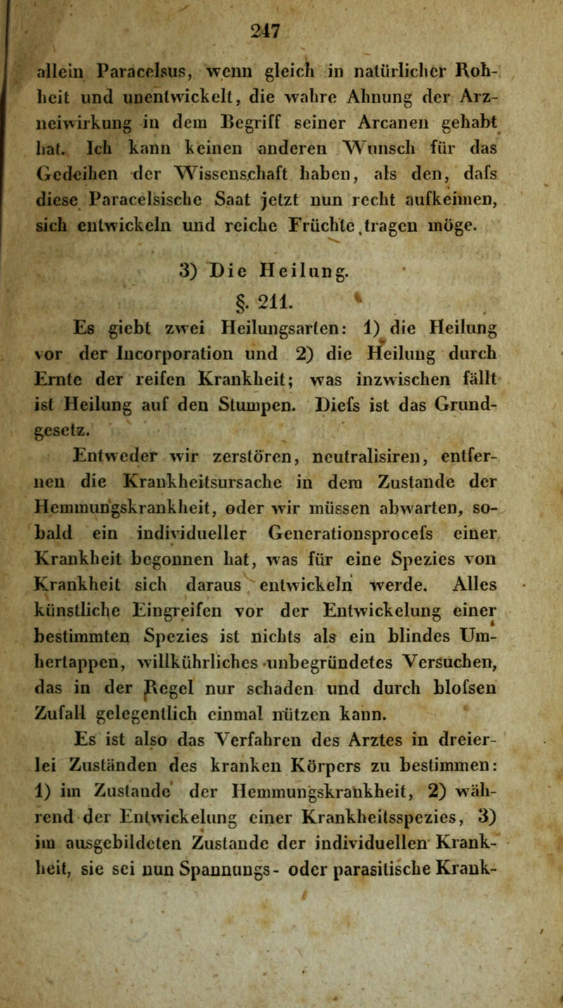 allelu Paracclsus, wcim gleicli in naliirliclicr Roh- hcit und unenlwickelt, die wahre Alinung der Arz- iiei^virkung in dem Begriff geiner Arcaneii gehabt Iiaf. Ich kann keinen 'andcren Wnnsch fiir das Gedeihen der Wisscns.chaft liaben, ais den, dafs dicse Paracelsiscbe Saat jetzt nun reclit aufkeinien, sicb eulwickeln und reicLe Friichle.tragcn inoge. 3) Die Heiliing. §• 211. ^ Es giebt zwei Heiluiigsarten: 1) die Heilung vor der Iiicorporation und 2) die rfeiluug diirch Ernte der reifen Kranklieit; was inzwischen falit ist Heilung auf den Stumpcn. Diefs ist das Grund- gesetz. Entweder wir zerstoren, neutralisiren, entfer- nen die Krankheitsursache in dem Zustande der Hemmiingskrankheif, oder ^yir miissen abwarten, so- bald ein individueller Generationsprocefs einer Krankheit begonnen liat, was fiir eine Spezics von Krankheit sich daraus / entvvickeln werde. Alles kiinstliche Eingreifen vor der Entwickelung einer bestimmten Spezies ist nicbts ais ein blindes Um- bertappen, 'vvillkuhrliches «imbegriindetes VerSuchen, das in der pegel nur schaden und durch blofsen Zufall gelegenllich cinmal niitzen kann. Es ist also das Verfabren des Arztes in dreier- lei Zustiinden des kranken Korpers zu bestimmen: 1) im Zustande* der Hemmungskrankheit, 2) wiib- rcnd der Entwickelung einer Krankheitsspezies, 3) im ausgebildeten Zustande der individuellen Krank- beit, sie sci nun Spannungs- oder parasitisebe Krank-
