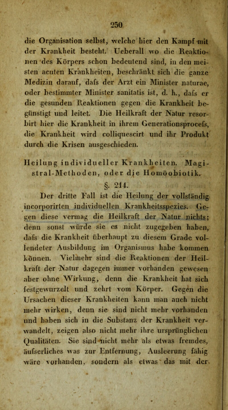 die Orgaiiisation selbst, wclchc hier den Kampf niit der Krankheit bestelit. Ueberall >vo dic Keaktio- iien des Korpers schon bedeiitend sind, iu den inei- sten aciiten Kranklieilen, beschrankt sicli die ganze Medizin darauf, dafs der Arzt ein Minister naturae, oder bestimmter Minister sanitatis ist, d. h., dafs cr die gesunden lleaktionen gegen die Krankheit be- giinsligt iind leitet. Die Heilkraft der Natur resor- birt hier die Krankheit in ihrem Generationsprocefs, die Krankheit wird colliqucscirt und ihr Produkt durch die Krisen ausgeschieden. Hcilung in dividueller Krankheiten. Magi- stra 1-Methode n, oder die Honioobiotik. §. 214. Der dritte FalI ist die Heilung der volistandig incorporirten individuellen Krankhcitsspczies. (ie- gen diese veniiag die Heilkraft der Natur nichts; deiin sonst -wiirde sie es nicht zugegeben haben, dafs die Krankheit iiberhaupt zu diesem Grade vol- lendeter Ausbildung im Organisimis habe koimnen k5nncn. Vielmehr sind die Reaktioncn der Heil- kraft der Natur dagegen iinincr vorhanden gewesen aber ohne Wirkung, denn die Krankheit hat sich fcstgewurzelt und zehrt Tom Korper. Gegen dic Ursachen dieser Krankheiten kann inan auch nicht niehr 'svirken, denn sie sind nicht mehr vorhanden und haben sich in die Substanz der Krankheit ver- Avandelt, zcigen also nicht mehr ihre ursprunglichen Qualitiitcn. Sie sind ^licht mehr ais ehvas fremdes, aufserliches >vas zur Entfernung, Ausleerung fahig >varc vorhanden, sondern ais et>vas'das mit der.