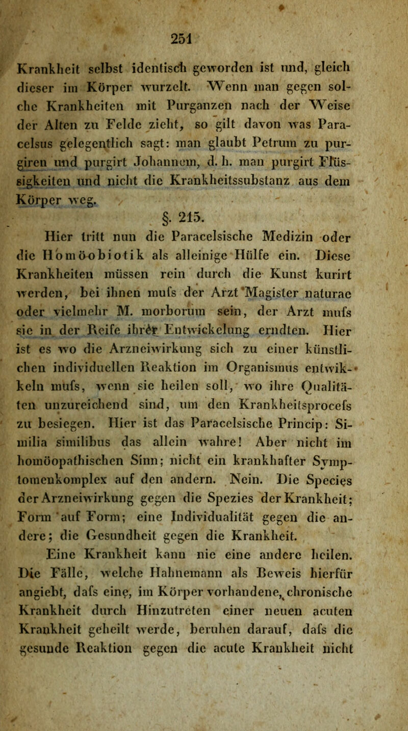 Krankheit scibst identiscli gewordcn ist und, gleich dicser iin Korper wurzclt. Wenn nian gegcn sol- chc Krankhciten mit Piirganzen nach der Weise der Alten zu Felde zielit, so gilt davon was Para- celsus gelegentlicli sagt: inan glaubt Petrum zu pur- giren und purgirt Johannem, d. h. maii purgirt FRis- gigkeiteu und iiiclit die Krankheitssubslanz aus dem Korper 'vveg. / §.215. Hier Iritt nun die Paracelsische Medizin oder die Ilbm(H)biotik ais alleinige Hiilfe ein. Dicse Krankheiten miissen rein durch die- Kunst kurirt iTcrden, bei ihnen mufs der Arzt‘Magister naturae oder viclmehr M. morborum sein, der Arzt mufs sic in der Reife ihr^r Entwickelung erndten. Hier ist es wo die Arzneiwirkung sich zu einer kiinstli- chen individuellen Reaktion im Organismus entwik-* kelii mufs, ivcnn sie lieilen soli,' wo ihre Qualita- ten unzureichend sind, um den Krankheilsprocefs zu besiegen. Hier ist das Paracelsische Princip: Si- milia similibus das allein -vTalire! Aber nicht im homoopathischen Sinn; nicht ein krankhafter Svmp- tomcnkomplex auf den andern. Nein. Die Species der Arzneiwirkung gegen die Spezies der Krankheit; Form ‘auf Form; eine Individualitat gegen die au- dere; die Gesundheit gegen die Krankheit. Eine Krankheit kxanu nie eine anderc hcilen. Die Falle, welche Hahnemann ais Beweis hierfiir angiebt, dafs eine, im Korper vorhandene,^chronische Krankheit durch Hinzutreten einer neuen acuten Krankheit geheilt werde, beruhen darauf, dafs dic gesunde Reaktion gegen dic acute Krankheit iiicht