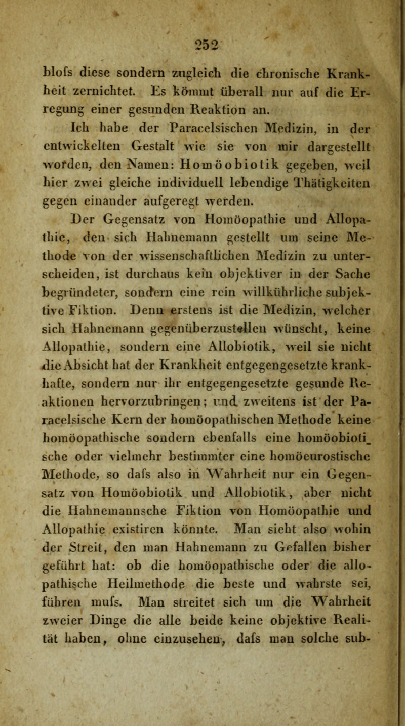 blofs diese sondern zugleieh die cLronische Krank- heit zcrnichtet. Es kanimt liberali iiur auf die Er- regung einer gesimden Reaktion an. Ich habe der Paracelsischen Medizin, in der cnt>vickellen Gestalt wie sie von mir dargestellt Avorden, den Namen: Hoinoobiotik gegeben, >veil hier zwei gleiche individiiell lebendige Thiitigkeiten gegen einander aufgeregt werden. l)er Gegensatz von Homoopathie und Allopa- ihic, den sicli Hahuemann gestellt lun seine Me- thode von der ^vissenschaftlichen Medizin zu unter- scheidcn, ist durchaus kein objekliver in der Sache begiiindeter, sondern eine rein willkiihrliche subjek- tive Eiktion. Deim erstens ist die Medizin, 'vvelcher sicli Hahneiiiann gegenuberzustellen %viinscht, keine Allopathie, sondern eine Allobiotik, weil sie nicht ilieAbsicht liat der Krankheit entgegengesetzte krank- hafte, sondern nur ihr entgegengesetzte gesunde Re- aktionen hervorzubringen; r.nd. zweitens ist der Pa- racelsisclie Kern der homoopathischen Methode keine homoopathische sondern ebenfalls eine homoobioti_ sche oder vieliiiehr bestiimnter eine hoiiiocurostische Methode, so dafs also in Wahrheit nur ein Gegen- satz von Hoinoobiotik und Allobiotik, aber nicht die Hahnemaiinsche Eiktion von Homoopathie und Allopathie existiren konnte. Man sieht also wohin der Streit, den man Hahnemaun zu Gefallen bisher gefiilirt hat: ob die homoopathische oder die alio- pathi^che Heilmethode die beste und >vahrste sei, fiihren mufs. Man streitet sicli uui die Wahrheit zweier Dinge die alie beide keine objektive Reali- tiit habeu, ohue einzusehen> dafs man solche sub-