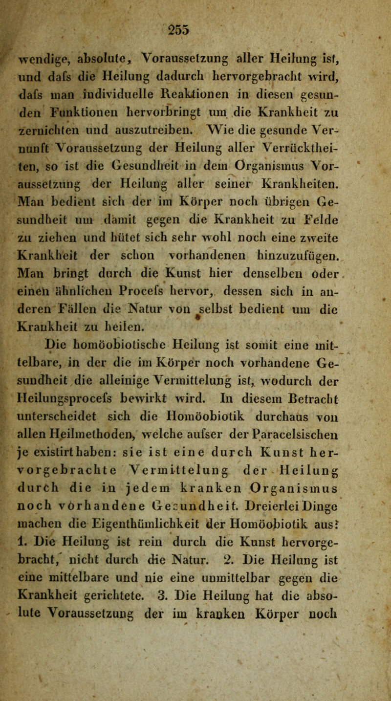 wendige, absolute, Vorausseizung aller HeiJung isf, und dafs die Heilung dadurch liervorgebraclit wird, dafs maii iudividiielle ReaLtionen in diesen gesim- den Funktioiieii bervorbringt um .die Krankheit zu zeriiichteu und auszutreiben. Wie die gesunde Ver- nunft Vorausseizung der Heilung aller Verrucklhei- ten, so ist die Gesundheit in dem Organismus Yor- ausselzung der Heilung aller seiiier Krankheiten. Man bedient sich der im Korper nocli iibrigen Ge- sundheit um damit gegen die Krankheit zu Felde zii zielien und hiitet sich sehr 'vvohl noch eine zweite Krankheit der schon vorhandeneii hinzuzufugen. Man bringt durch die Kunst hier denselben oder. eineli ahnlicheu Procefs hervor,. dessen sich in an- deren Fallen die Natur von ^selbst bedient um dic Krankheit zu heilen. Hie homdobiolische Heilung ist somit eine mit- lelbare, in der die im Korper noch vorhandene Ge- sundheit die alleinige Vermittelung ist, wodurch der Heilungsprocefs bewirkt wird. In diesem Betracht unterscheidet sich die Homoobiotik durchaus tou allen Heilmethoden> welche aufser der Paracelsischeii je existirthaben: sie ist eine durch Kunst her- vorgebrachte Vermittelung der Heilung durch die in jedem kranken Organismus noch vCrhandene Gecundheit. DreierleiDinge machen die Eigenthiimlichkeit der Homoobiotik ausJ 1. Die Heilung ist rein durch die Kunst hervorge- bracht, nicht durch die Natur. 2. Die Heilung ist eine mittelbare und nie eine unmiltelbar gegen die Krankheit gerichtete. 3. Die Heilung hat die abso- - lute Vorausseizung der im kranken Korper noch