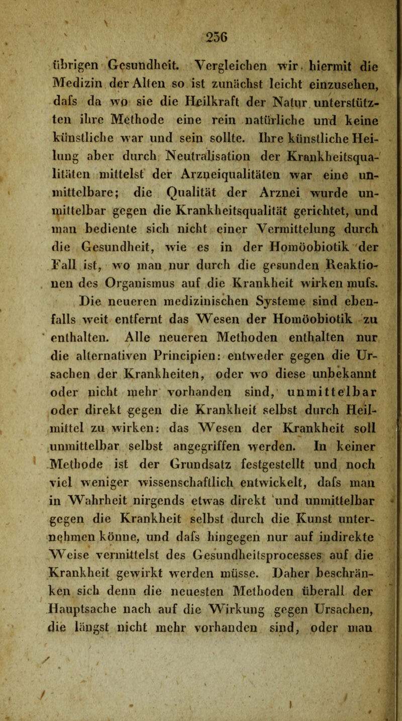 \ iibrigen Gcsundhcit. Vergleichen wir. hiermit die Medizin derAlteu so ist zunaclist leicht einzusehen, dafs da wo sie die Heilkraft der Natur untersliitz- ten ilire Methode eine rein natiirliche urnd keine kiinstliche war und seiu solite. Ihre kiinstliche Hei- liuig aber diirch Neutralisatioii der Krankheitsqua- litiiteii niittelst der Arzneiqualitaten war eine un- inittclbare; die Qiialitat der Arznei wurde un- inittelbar gegeii die Kranklieitsqualitat gerichtet, und maii bediente sicli nicht einer Vermittelung durch die Gesundheit, wie es in der Hoinoobiotik der Fall ist, wo inan nur diirch die gegunden Reaktio- uen des Organismus auf die Krankheit wirken mufs. Die neueren medizinischen Systeme sind eben- falls weit entfernt das Wesen der Hoinoobiotik zu enlhalten. Alie neueren Methoden entlialten nur die alternativen Principien: entweder gegen die Ur- sachen der Kranklieiten, oder wo diese unbekannt oder niclit inelir' vorhanden sind, unmittelbar oder direkt ^egen die Krankheit selbst durch Heil- niittel zu wirken: das Wesen der Krankheit soli unmittelbar selbst angegriffen werden. In keiner Methode ist der Grundsatz festgestellt und nocli viel weniger wissenschaftlich entwickelt, dafs maii in Wahrheit nirgends etwas direkt 'und unmittelbar - gegen die Krankheit selbst durch die Kunst unter- nelimen konne, und dafs hingegen nur auf indirekte Weise Termittelst des Gesundheitsprocesses auf die Krankheit gewirkt werden miisse. Daher beschran- kcn sich denn die neuesten Methoden iiberall der Hauptsache nach auf die Wirkung gegen Ursachen, die langst nicht mehr vorhanden sind, oder mau I