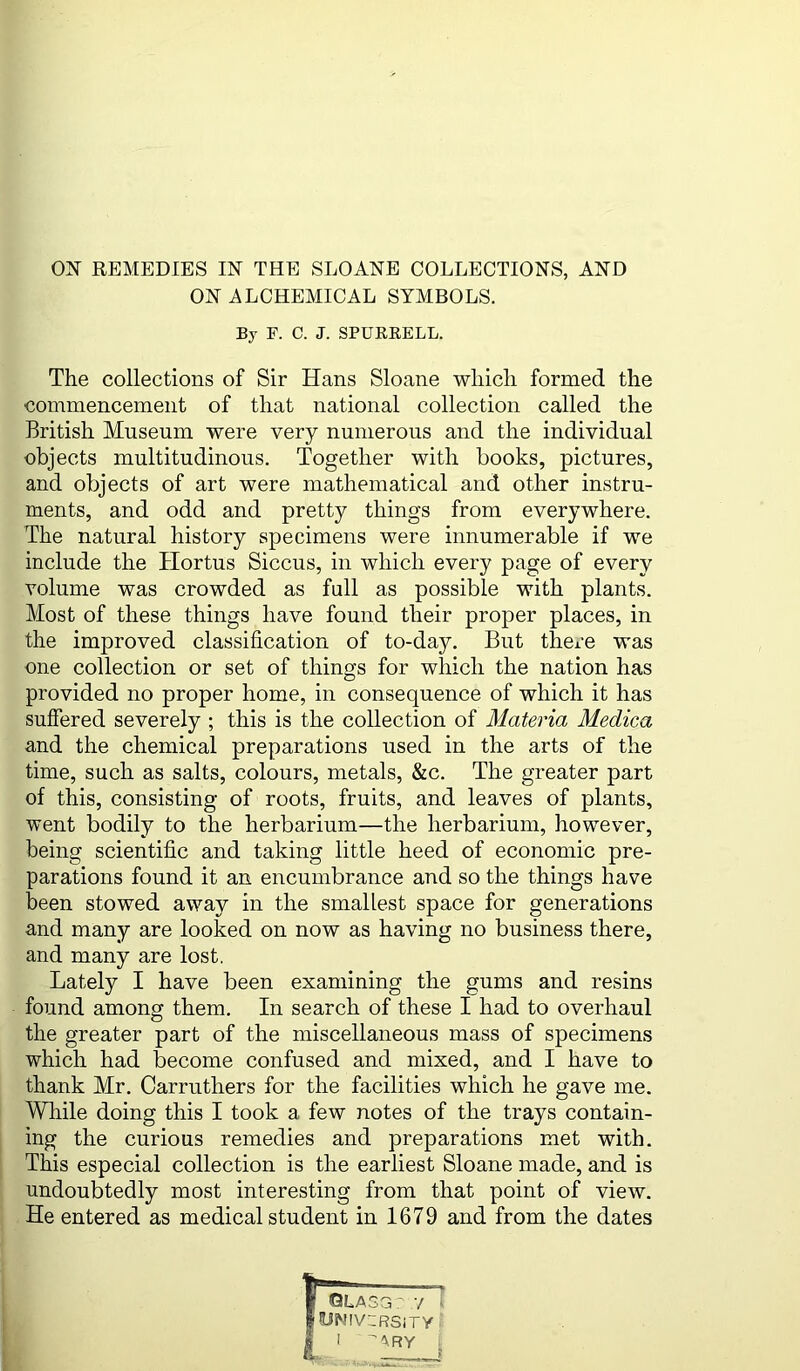 REMEDIES IN THE SLOANE COLLECTIONS, AND ON ALCHEMICAL SYMBOLS. By F. C. J. SPUERELL. The collections of Sir Hans Sloane which formed the commencement of that national collection called the British Museum were very numerous and the individual objects multitudinous. Together with books, pictures, and objects of art were mathematical and other instru- ments, and odd and pretty things from everywhere. The natural history specimens were innumerable if we include the Hortus Siccus, in which every page of every volume was crowded as fall as possible with plants. Most of these things have found their proper places, in the improved classification of to-day. But there was one collection or set of things for which the nation has provided no proper home, in consequence of which it has suffered severely ; this is the collection of Materia Medica and the chemical preparations used in the arts of the time, such as salts, colours, metals, &c. The greater part of this, consisting of roots, fruits, and leaves of plants, went bodily to the herbarium—the herbarium, however, being scientific and taking little heed of economic pre- parations found it an encumbrance and so the things have been stowed away in the smallest space for generations and many are looked on now as having no business there, and many are lost. Lately I have been examining the gums and resins found among them. In search of these I had to overhaul the greater part of the miscellaneous mass of specimens which had become confused and mixed, and I have to thank Mr. Carruthers for the facilities which he gave me. While doing this I took a few notes of the trays contain- ing the curious remedies and preparations met with. This especial collection is the earliest Sloane made, and is undoubtedly most interesting from that point of view. He entered as medical student in 1679 and from the dates