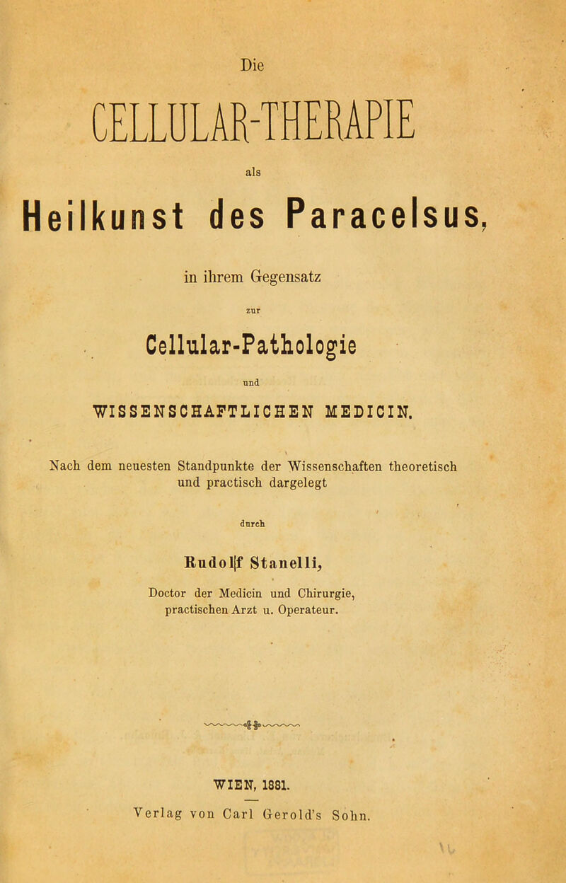 Die CELLUL AR-T H ERAPIE als Heilkunst des Paracelsus, in ihrem Gegensatz Cellular-Pathologie und WISSENSCHAFTLICHEN MEDICIN. Nach dem neuesten Standpunkte der Wissenschaften theoretisch und practisch dargelegt i durch Rudoljf Stanelli, Doctor der Medicin und Chirurgie, practischen Arzt u. Operateur. WIEN, 1881. Verlag von Carl Gerold’s Sohn.