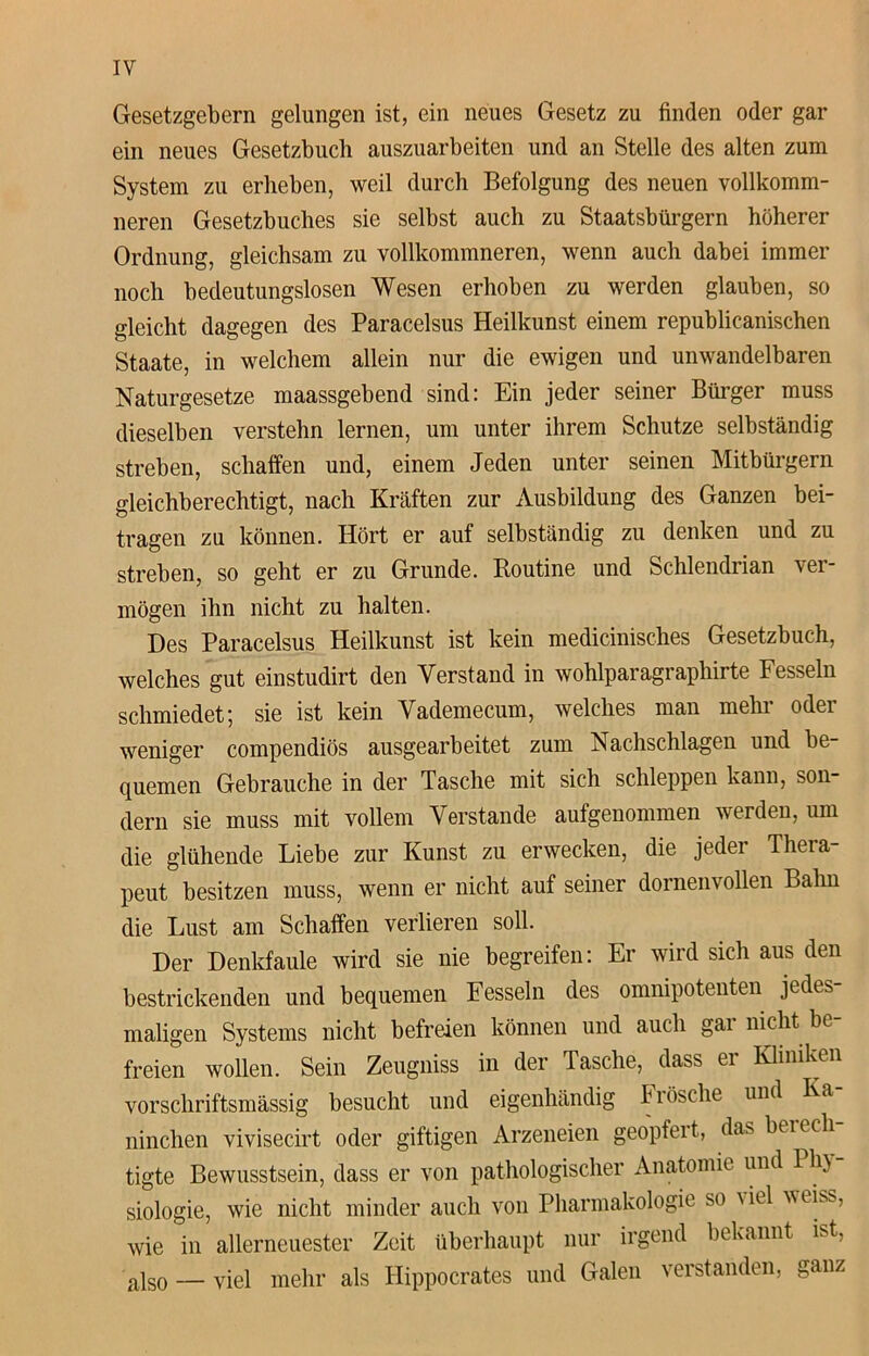 IY Gesetzgebern gelungen ist, ein neues Gesetz zu finden oder gar ein neues Gesetzbuch auszuarbeiten und an Stelle des alten zum System zu erheben, weil durch Befolgung des neuen vollkomm- neren Gesetzbuches sie selbst auch zu Staatsbürgern höherer Ordnung, gleichsam zu vollkommneren, wenn auch dabei immer noch bedeutungslosen Wesen erhoben zu werden glauben, so gleicht dagegen des Paracelsus Heilkunst einem republicanischen Staate, in welchem allein nur die ewigen und unwandelbaren Naturgesetze maassgebend sind: Ein jeder seiner Bürger muss dieselben verstehn lernen, um unter ihrem Schutze selbständig streben, schaffen und, einem Jeden unter seinen Mitbürgern gleichberechtigt, nach Kräften zur Ausbildung des Ganzen bei- tragen zu können. Hört er auf selbständig zu denken und zu streben, so geht er zu Grunde. Routine und Schlendrian ver- mögen ihn nicht zu halten. Des Paracelsus Heilkunst ist kein medicinisches Gesetzbuch, welches gut einstudirt den Verstand in wohlparagraphirte Fesseln schmiedet; sie ist kein Vademecum, welches man mehr oder weniger compendiös ausgearbeitet zum Nachschlagen und be- quemen Gebrauche in der Tasche mit sich schleppen kann, son- dern sie muss mit vollem Verstände aufgenommen werden, um die glühende Liebe zur Kunst zu erwecken, die jeder Thera- peut besitzen muss, wenn er nicht auf seiner dornenvollen Bahn die Lust am Schaffen verlieren soll. Der Denkfaule wird sie nie begreifen: Er wird sich aus den bestrickenden und bequemen Fesseln des omnipotenten jedes- maligen Systems nicht befreien können und auch gar nicht be- freien wollen. Sein Zeugniss in der Tasche, dass ei Kliniken vorschriftsmässig besucht und eigenhändig Frösche und Ka ninchen vivisecirt oder giftigen Arzeneien geopfert, das beiecli tigte Bewusstsein, dass er von pathologischer Anatomie und 1 h\ siologie, wie nicht minder auch von Pharmakologie so \iel \s eiss, wie in allerneuester Zeit überhaupt nur irgend bekannt ist, also — viel mehr als Hippocrates und Galen verstanden, ganz