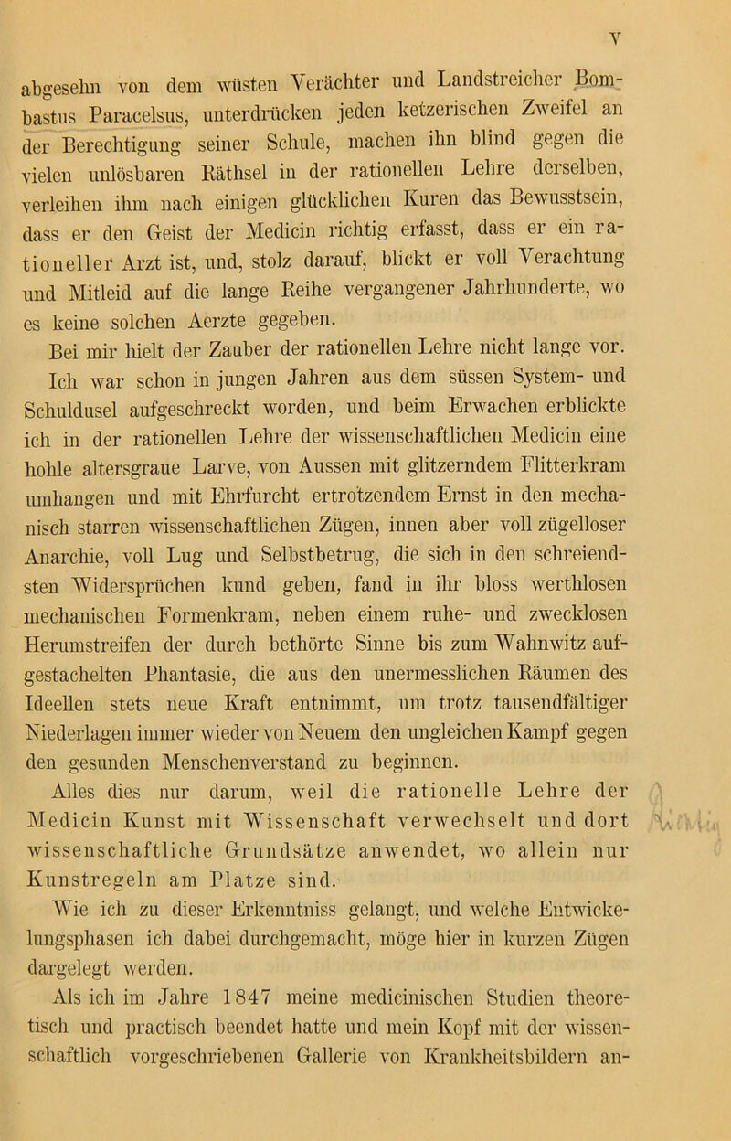 abgeselm von dem wüsten Verächter und Landstreicher Bom- bastus Paracelsus, unterdrücken jeden ketzerischen Zweifel an der Berechtigung seiner Schule, machen ihn blind gegen die vielen unlösbaren Räthsel in der rationellen Lehre derselben, verleihen ihm nach einigen glücklichen Kuren das Bewusstsein, dass er den Geist der Medicin richtig erfasst, dass er ein ra- tioneller Arzt ist, und, stolz darauf, blickt er voll Verachtung und Mitleid auf die lange Reihe vergangener Jahrhunderte, wo es keine solchen Aerzte gegeben. Bei mir hielt der Zauber der rationellen Lehre nicht lange vor. Ich war schon in jungen Jahren aus dem süssen System- und Schuldusel aufgeschreckt worden, und beim Erwachen erblickte ich in der rationellen Lehre der wissenschaftlichen Medicin eine hohle altersgraue Larve, von Aussen mit glitzerndem Flitterkram umhangen und mit Ehrfurcht ertrotzendem Ernst in den mecha- nisch starren wissenschaftlichen Zügen, innen aber voll zügelloser Anarchie, voll Lug und Selbstbetrug, die sich in den schreiend- sten Widersprüchen kund geben, fand in ihr bloss werthlosen mechanischen Formenkram, neben einem ruhe- und zwecklosen Herumstreifen der durch bethörte Sinne bis zum Wahnwitz auf- gestachelten Phantasie, die aus den unermesslichen Räumen des Ideellen stets neue Kraft entnimmt, um trotz tausendfältiger Niederlagen immer wieder von Neuem den ungleichen Kampf gegen den gesunden Menschenverstand zu beginnen. Alles dies nur darum, weil die rationelle Lehre der Medicin Kunst mit Wissenschaft verwechselt und dort wissenschaftliche Grundsätze anwendet, wo allein nur Kunstregeln am Platze sind. Wie ich zu dieser Erkenntniss gelangt, und welche Entwicke- lungsphasen ich dabei durchgemacht, möge hier in kurzen Zügen dargelegt werden. Als ich im Jahre 1847 meine medicinischen Studien theore- tisch und practisch beendet hatte und mein Kopf mit der wissen- schaftlich vorgeschriebenen Gallerie von Krankheftsbildern an-