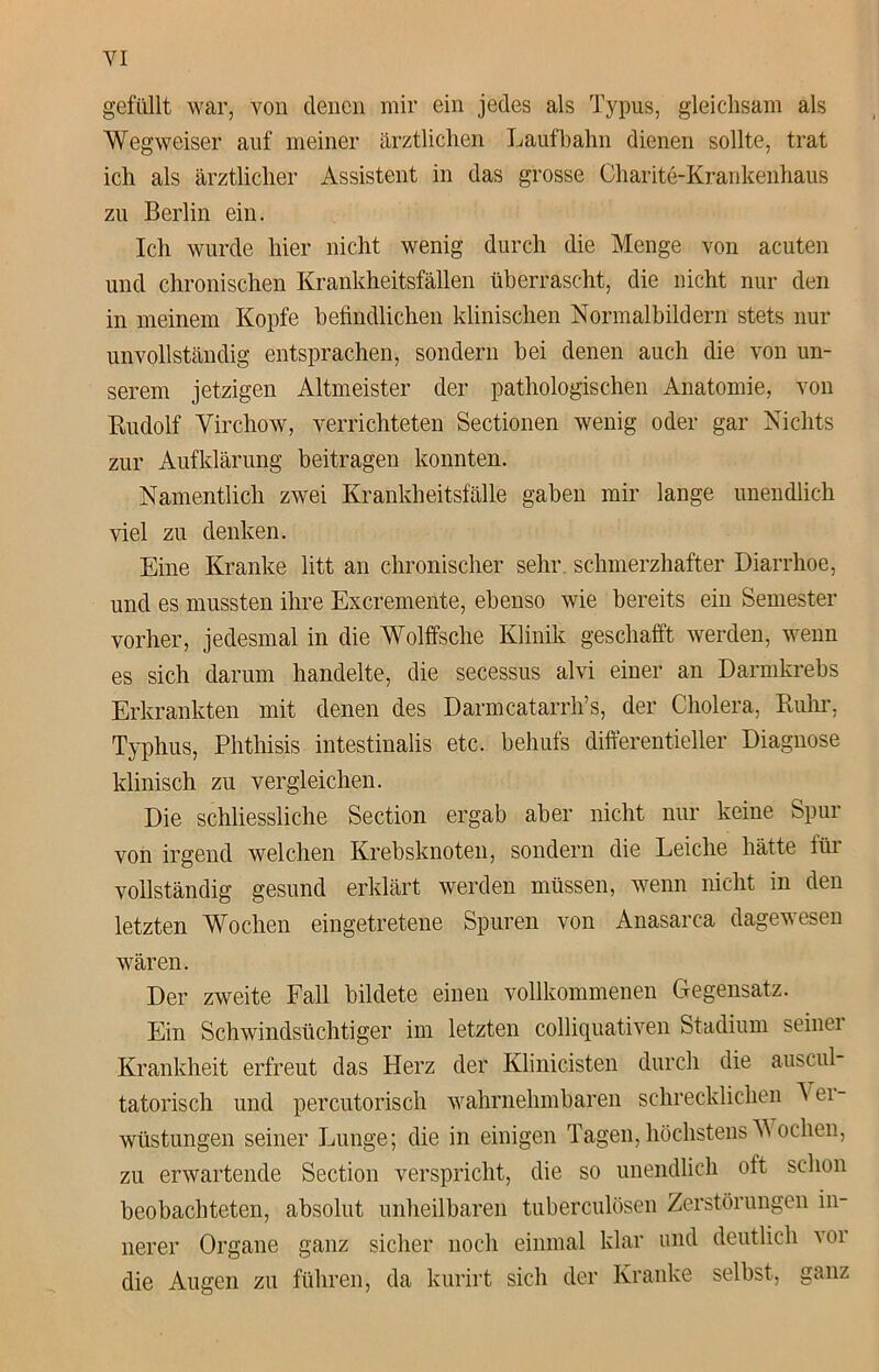 gefüllt war, von denen mir ein jedes als Typus, gleichsam als Wegweiser auf meiner ärztlichen Laufbahn dienen sollte, trat ich als ärztlicher Assistent in das grosse Charite-Krankenhaus zu Berlin ein. Ich wurde hier nicht wenig durch die Menge von acuten und chronischen Krankheitsfällen überrascht, die nicht nur den in meinem Kopfe befindlichen klinischen Normalbildern stets nur unvollständig entsprachen, sondern bei denen auch die von un- serem jetzigen Altmeister der pathologischen Anatomie, von Rudolf Virchow, verrichteten Sectionen wenig oder gar Nichts zur Aufklärung beitragen konnten. Namentlich zwei Krankheitsfälle gaben mir lange unendlich viel zu denken. Eine Kranke litt an chronischer sehr schmerzhafter Diarrhoe, und es mussten ihre Excremente, ebenso wie bereits ein Semester vorher, jedesmal in die Wölfische Klinik geschafft werden, wenn es sich darum handelte, die secessus alvi einer an Darmkrebs Erkrankten mit denen des Darmcatarrh’s, der Cholera, Ruhr. Typhus, Phthisis intestinalis etc. behuls differentieller Diagnose klinisch zu vergleichen. Die schliessliche Section ergab aber nicht nur keine Spur von irgend welchen Krebsknoten, sondern die Leiche hätte für vollständig gesund erklärt werden müssen, wenn nicht in den letzten Wochen eingetretene Spuren von Anasarca dagewesen wären. Der zweite Fall bildete einen vollkommenen Gegensatz. Ein Schwindsüchtiger im letzten colliquativen Stadium seiner Krankheit erfreut das Herz der Klinicisten durch die auscul tatorisch und percutorisch wahrnehmbaren schrecklichen 'N ei - Wüstungen seiner Lunge; die in einigen Tagen, höchstensM oclien, zu erwartende Section verspricht, die so unendlich oft schon beobachteten, absolut unheilbaren tuberculösen Zerstörungen in- nerer Organe ganz sicher noch einmal klar und deutlich w die Augen zu führen, da kurirt sich der Kranke selbst, ganz
