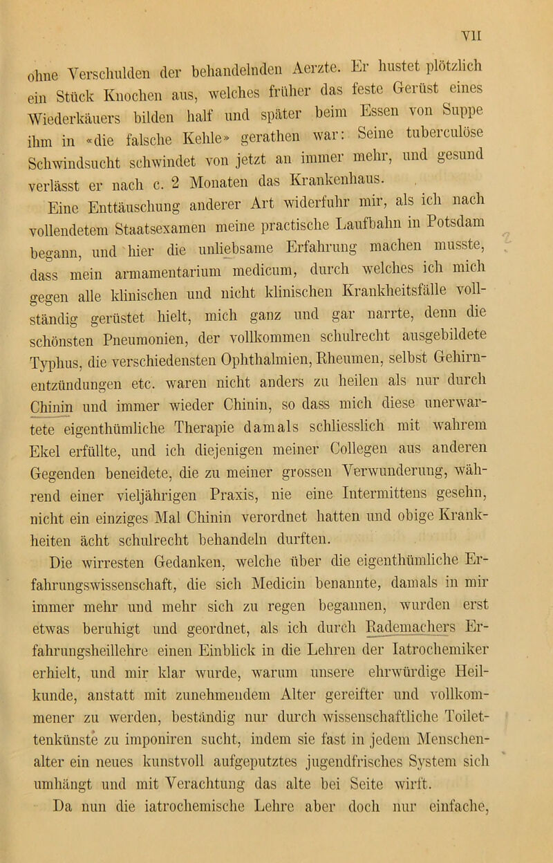 ohne Verschulden der behandelnden Aerzte. Er hustet plötzlich ein Stück Knochen aus, welches früher das feste Gerüst eines Wiederkäuers bilden half und später beim Essen von Suppe ihm in «die falsche Kehle» gerathen war: Seine tuberculöse Schwindsucht schwindet von jetzt an immer mehr, und gesund verlässt er nach c. 2 Monaten das Krankenhaus. Eine Enttäuschung anderer Art widerfuhr mir, als ich nach vollendetem Staatsexamen meine practische Laufbahn in Potsdam begann, und hier die unliebsame Erfahrung machen musste, dass mein armamentarium medicum, durch welches ich mich gegen alle klinischen und nicht klinischen Krankheitsfälle voll- ständig gerüstet hielt, mich ganz und gar narrte, denn die schönsten Pneumonien, der vollkommen schuirecht ausgebildete Typhus, die verschiedensten Ophthalmien, Rheumen, selbst Gehirn- entzündungen etc. waren nicht anders zu heilen als nur durch Chinin und immer wieder Chinin, so dass mich diese unerwar- tete eigenthümliche Therapie damals schliesslich mit wahrem Ekel erfüllte, und ich diejenigen meiner Collegen aus anderen Gegenden beneidete, die zu meiner grossen Verwunderung, wäh- rend einer vieljährigen Praxis, nie eine Intermittens gesehn, nicht ein einziges Mal Chinin verordnet hatten und obige Krank- heiten ächt schuirecht behandeln durften. Die wirresten Gedanken, welche über die eigenthümliche Er- fahrungswissenschaft, die sich Medicin benannte, damals in mir immer mehr und mehr sich zu regen begannen, wurden erst etwas beruhigt und geordnet, als ich durch Rademachers Er- fahrungsheillehre einen Einblick in die Lehren der Iatrochemiker erhielt, und mir klar wurde, warum unsere ehrwürdige Heil- kunde, anstatt mit zunehmendem Alter gereifter und vollkom- mener zu werden, beständig nur durch wissenschaftliche Toilet- tenkünste zu imponiren sucht, indem sie fast in jedem Menschen- alter ein neues kunstvoll aufgeputztes jugendfrisches System sich umhängt und mit Verachtung das alte bei Seite wirft. Da nun die iatrochemische Lehre aber doch nur einfache,