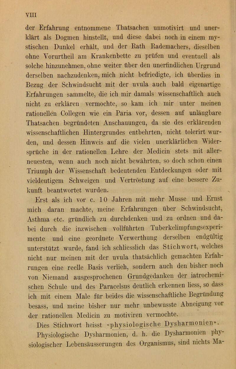 der Erfahrung entnommene Thatsachen unmotivirt und uner- klärt als Dogmen hinstellt, und diese dabei noch in einem my- stischen Dunkel erhält, und der Rath Rademachers, dieselben ohne Vorurtheil am Krankenbette zu prüfen und eventuell als solche hinzunehmen, ohne weiter über den unerfindlichen Urgrund derselben nachzudenken, mich nicht befriedigte, ich überdies in Bezug der Schwindsucht mit der uvula auch bald eigenartige Erfahrungen sammelte, die ich mir damals wissenschaftlich auch nicht zu erklären vermochte, so kam ich mir unter meinen rationellen Collegen wie ein Paria vor, dessen auf unläugbare Thatsachen begründeten Anschauungen, da sie des erklärenden wissenschaftlichen Hintergrundes entbehrten, nicht tolerirt wur- den, und dessen Hinweis auf die vielen unerklärlichen Wider- sprüche in der rationellen Lehre der Medicin stets mit aller- neuesten, wenn auch noch nicht bewährten, so doch schon einen Triumph der Wissenschaft bedeutenden Entdeckungen oder mit vieldeutigem Schweigen und Vertröstung auf eine bessere Zu- kunft beantwortet wurden. Erst als ich vor c. 10 Jahren mit mehr Müsse und Ernst mich daran machte, meine Erfahrungen über Schwindsucht, Asthma etc. gründlich zu durchdenken und zu ordnen und da- bei durch die inzwischen vollführten Tuberkelimpfungsexperi- mente und eine geordnete Verwerthung derselben endgültig unterstützt wurde, fand ich schliesslich das Stichwort, welches nicht nur meinen mit der uvula thatsächlich gemachten Erfah- rungen eine reelle Basis verlieh, sondern auch den bisliei noch von Niemand ausgesprochenen Grundgedanken der iatrochemi- schen Schule und des Paracelsus deutlich erkennen liess, so da» ich mit einem Male für beides die wissenschaftliche Begründung besass, und meine bisher nur mehr unbewusste Abneigung \or der rationellen Medicin zu motiviren vermochte. Dies Stichwort heisst «physiologische Dysharmonien». Physiologische Dysharmonien, d. h. die Dysharmonien phy- siologischer Lebensäusserungen des Organismus, sind nichts Ma-