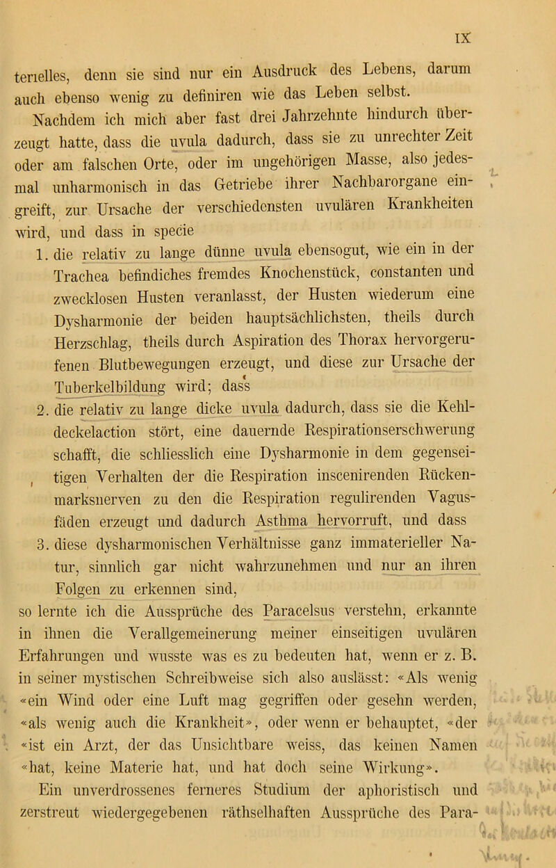 tenelles, denn sie sind nur ein Ausdruck des Lebens, darum auch ebenso wenig zu definiren wie das Leben selbst. Nachdem ich mich aber fast drei Jahrzehnte hindurch tibei zeugt hatte, dass die uvula dadurch, dass sie zu umechtei Zeit oder am falschen Orte, oder im ungehörigen Masse, also jedes- mal unharmonisch in das Getriebe ihrer Nachbarorgane ein- , greift, zur Ursache der verschiedensten uvulären Krankheiten wird, und dass in specie 1. die relativ zu lange dünne uvula ebensogut, wie ein in der Trachea befindiches fremdes Knochenstück, constanten und zwecklosen Husten veranlasst, der Husten wiederum eine Dysharmonie der beiden hauptsächlichsten, theils durch Herzschlag, theils durch Aspiration des Thorax hervorgeru- fenen Blutbewegungen erzeugt, und diese zur Ursache der Tuberkelbildung wird; dass 2. die relativ zu lange dicke uvula dadurch, dass sie die Kehl- deckelaction stört, eine dauernde Respirationserschwerung schafft, die schliesslich eine Dysharmonie in dem gegensei- tigen Verhalten der die Respiration inscenirenden Rücken- marksnerven zu den die Respiration regulirenden Vagus- fäden erzeugt und dadurch Asthma hervorruft, und dass 3. diese dysharmonischen Verhältnisse ganz immaterieller Na- tur, sinnlich gar nicht wahrzunehmen und nur an ihren Folgen zu erkennen sind, so lernte ich die Aussprüche des Paracelsus verstehn, erkannte in ihnen die Verallgemeinerung meiner einseitigen uvulären Erfahrungen und wusste was es zu bedeuten hat, wenn er z. B. in seiner mystischen Schreibweise sich also auslässt: «Als wenig «ein Wind oder eine Luft mag gegriffen oder gesehn werden, «als wenig auch die Krankheit», oder wenn er behauptet, «der «ist ein Arzt, der das Unsichtbare weiss, das keinen Namen «hat, keine Materie hat, und hat doch seine Wirkung». Ein unverdrossenes ferneres Studium der aphoristisch und zerstreut wiedergegebenen räthselhaften Aussprüche des Para-