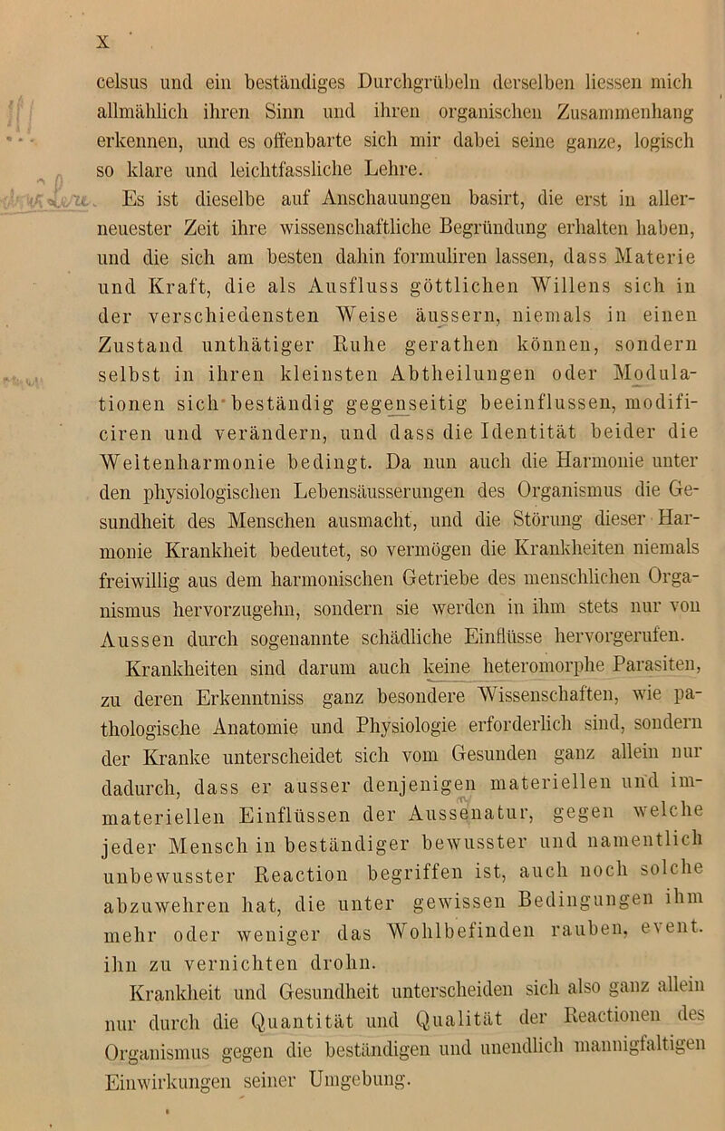 celsus und ein beständiges Durchgrübeln derselben Hessen mich allmählich ihren Sinn und ihren organischen Zusammenhang erkennen, und es offenbarte sich mir dabei seine ganze, logisch so klare und leichtfassliche Lehre, t Es ist dieselbe auf Anschauungen basirt, die erst in aller- neuester Zeit ihre wissenschaftliche Begründung erhalten haben, und die sich am besten dahin formuliren lassen, dass Materie und Kraft, die als Ausfluss göttlichen Willens sich in der verschiedensten Weise äussern, niemals in einen Zustand unthätiger Ruhe gerathen können, sondern selbst in ihren kleinsten Abtheilungen oder Modula- tionen sich beständig gegenseitig beeinflussen, modifi- ciren und verändern, und dass die Identität beider die Weitenharmonie bedingt. Da nun auch die Harmonie unter den physiologischen Lebensäusserungen des Organismus die Ge- sundheit des Menschen ausmacht, und die Störung dieser Har- monie Krankheit bedeutet, so vermögen die Krankheiten niemals freiwillig aus dem harmonischen Getriebe des menschlichen Orga- nismus hervorzugehn, sondern sie werden in ihm stets nur von Aussen durch sogenannte schädliche Einflüsse hervorgerufen. Krankheiten sind darum auch keine heteromorphe Parasiten, zu deren Erkenntniss ganz besondere Wissenschaften, wie pa- thologische Anatomie und Physiologie erforderlich sind, sondern der Kranke unterscheidet sich vom Gesunden ganz allein nur dadurch, dass er ausser denjenigen materiellen und im- materiellen Einflüssen der Aussenatur, gegen welche jeder Mensch in beständiger bewusster und namentlich unbewusster Reaction begriffen ist, auch noch solche abzuwehren hat, die unter gewissen Bedingungen ihm mehr oder weniger das Wohlbefinden rauben, e\ent. ihn zu vernichten dröhn. Krankheit und Gesundheit unterscheiden sich also ganz allein nur durch die Quantität und Qualität der Reactionen des Organismus gegen die beständigen und unendlich mannigfaltigen Einwirkungen seiner Umgebung.