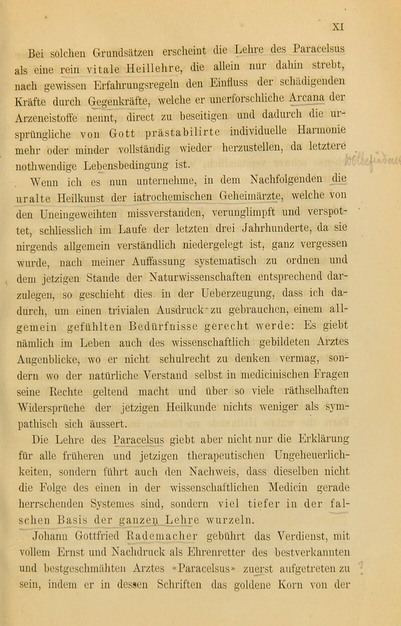 Bei solchen Grundsätzen erscheint die Lehre des Pai acelsus als eine rein vitale Heillehre, die allein nur dahin strebt, nach gewissen Erfahrungsregeln den Einfluss der schädigenden Kräfte durch Gegenkräfte, welche er unerforschliche Arcana dei Arzeneistoffe nennt, direct zu beseitigen und dadurch die ui- sprüngliche von Gott prästabilirte individuelle Harmonie mehr oder minder vollständig wieder herzustellen, da letztcic nothwendige Lebensbedingung ist. Wenn ich es nun unternehme, in dem Nachfolgenden die uralte Heilkunst der iatrochemischen Geheimärzte, welche von den Uneingeweihten missverstanden, verunglimpft und verspot- tet, schliesslich im Laufe der letzten drei Jahrhunderte, da sie nirgends allgemein verständlich niedergelegt ist, ganz vergessen wurde, nach meiner Auffassung systematisch zu ordnen und dem jetzigen Stande der Naturwissenschaften entsprechend dar- zulegen, so geschieht dies in der Ueberzeugung, dass ich da- durch, um einen trivialen Ausdruck zu gebrauchen, einem all- gemein gefühlten Bedürfnisse gerecht werde: Es giebt nämlich im Leben auch des wissenschaftlich gebildeten Arztes Augenblicke, wo er nicht schuirecht zu denken vermag, son- dern wo der natürliche Verstand selbst in mediciniscben Fragen seine Rechte geltend macht und über so viele räthselhaften Widersprüche der jetzigen Heilkunde nichts weniger als sym- pathisch sich äussert. Die Lehre des Paracelsus giebt aber nicht nur die Erklärung für alle früheren und jetzigen therapeutischen Ungeheuerlich- keiten, sondern führt auch den Nachweis, dass dieselben nicht die Folge des einen in der wissenschaftlichen Medicin gerade herrschenden Systemes sind, sondern viel tiefer in der fal- schen Basis der ganzen Lehre wurzeln. Johann Gottfried Rademacher gebührt das Verdienst, mit vollem Ernst und Nachdruck als Ehrenretter des bestverkannten und bestgeschmähten Arztes «Paracelsus» zuerst aufgetreten zu sein, indem er in dessen Schriften das goldene Korn von der