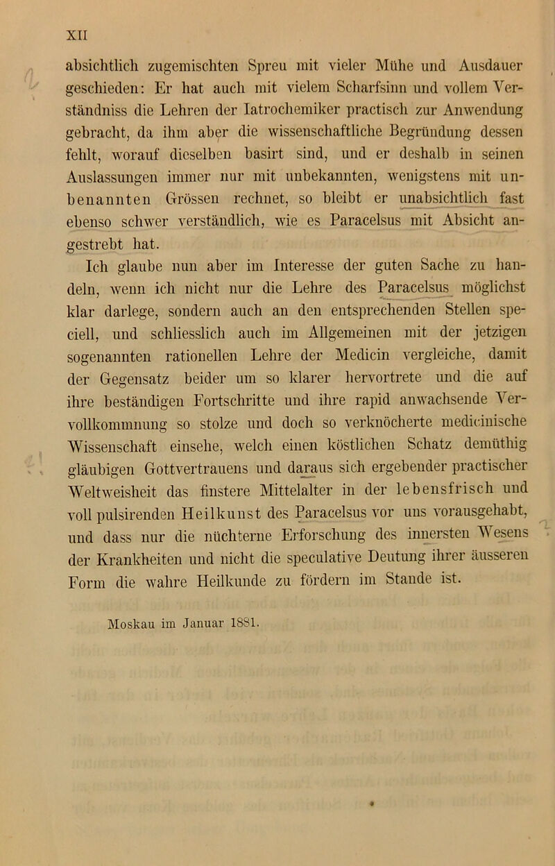 absichtlich zugemischten Spreu mit vieler Mühe und Ausdauer geschieden: Er hat auch mit vielem Scharfsinn und vollem Ver- ständnis die Lehren der Iatrochemiker practisch zur Anwendung gebracht, da ihm aber die wissenschaftliche Begründung dessen fehlt, worauf dieselben basirt sind, und er deshalb in seinen Auslassungen immer nur mit unbekannten, wenigstens mit un- benannten Grössen rechnet, so bleibt er unabsichtlich fast ebenso schwer verständlich, wie es Paracelsus mit Absicht an- gestrebt hat. Ich glaube nun aber im Interesse der guten Sache zu han- deln, wenn ich nicht nur die Lehre des Paracelsus möglichst klar darlege, sondern auch an den entsprechenden Stellen spe- ciell, und schliesslich auch im Allgemeinen mit der jetzigen sogenannten rationellen Lehre der Medicin vergleiche, damit der Gegensatz beider um so klarer hervortrete und die auf ihre beständigen Fortschritte und ihre rapid an wachsende Ver- vollkommnung so stolze und doch so verknöcherte medicinische Wissenschaft einsehe, welch einen köstlichen Schatz demüthig gläubigen Gottvertrauens und daraus sich ergebender practischer Welt Weisheit das finstere Mittelalter in der lebensfrisch und voll pulsirenden Heilkunst des Paracelsus vor uns vorausgehabt, und dass nur die nüchterne Erforschung des innersten Wesens der Krankheiten und nicht die speculative Deutung ihrer äusseren Form die wahre Pleilluinde zu fördern im Stande ist. Moskau im Januar 1831.