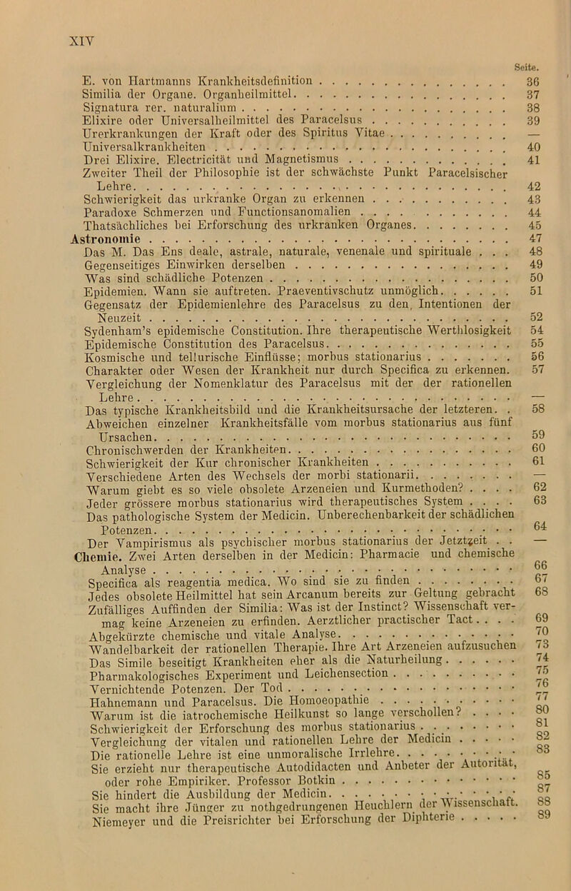 Seite. E. von Hartmanns Krankheitsdefinition Similia der Organe. Organheilmittel Signatura rer. naturalium Elixire oder Universalheilmittel des Paracelsus Urerkrankungen der Kraft oder des Spiritus Vitae Universalkrankheiten - Drei Elixire. Electricität und Magnetismus Zweiter Theil der Philosophie ist der schwächste Punkt Paracelsischer Lehre Schwierigkeit das urkranlce Organ zu erkennen Paradoxe Schmerzen und Functionsanomalien Thatsächliches hei Erforschung des urkranken Organes Astronomie Das M. Das Ens deale, astrale, naturale, venenale und spirituale . . . Gegenseitiges Einwirken derselben Was sind schädliche Potenzen Epidemien. Wann sie auftreten. Praeventivschutz unmöglich Gegensatz der Epidemienlehre des Paracelsus zu den, Intentionen der Neuzeit Sydenham’s epidemische Constitution. Ihre therapeutische Werthlosigkeit Epidemische Constitution des Paracelsus Kosmische und tellurische Einflüsse; morbus stationarius Charakter oder Wesen der Krankheit nur durch Specifica zu erkennen. Vergleichung der Nomenklatur des Paracelsus mit der der rationellen Lehre Das typische Krankheitsbild und die Krankheitsursache der letzteren. . Abweichen einzelner Krankheitsfälle vom morbus stationarius aus fünf Ursachen Chronischwerden der Krankheiten Schwierigkeit der Kur chronischer Krankheiten Verschiedene Arten des Wechsels der morbi stationarii Warum giebt es so viele obsolete Arzeneien und Kurmethoden? .... Jeder grössere morbus stationarius wird therapeutisches System .... Das pathologische System der Medicin. Unberechenbarkeit der schädlichen Potenzen • • • Der Vampirismus als psychischer morbus stationarius der Jetztzeit . . Chemie. Zwei Arten derselben in der Medicin: Pharmacie und chemische Analyse ■ Specifica als reagentia medica. Wo sind sie zu finden Jedes obsolete Heilmittel hat sein Arcanum bereits zur Geltung gebracht Zufälliges Auffinden der Similia: Was ist der Instinct? Wissenschaft ver- mag keine Arzeneien zu erfinden. Aerztlicher practischer Tact.... Abgekürzte chemische und vitale Analyse Wandelbarkeit der rationellen Therapie. Ihre Art Arzeneien aufzusuchen Das Simile beseitigt Krankheiten pher als die Naturheilung Pharmakologisches Experiment und Leichensection Vernichtende Potenzen. Der Tod _ Hahnemann und Paracelsus. Die Homoeopathie ■ Warum ist die iatrochemische Heilkunst so lange verschollen? . . . • Schwierigkeit der Erforschung des morbus stationarius . Vergleichung der vitalen und rationellen Lehre der Medicin Die rationelle Lehre ist eine unmoralische Irrlehre. • • • • • Sie erzieht nur therapeutische Autodidacten und Anbeter der Auton a , oder rohe Empiriker. Professor Botkin Sie hindert die Ausbildung der Medicin • ■ • * • ', ' f Sie macht ihre Jünger zu nothgedrungenen Heuchlern der \V issenscnatt. Niemeyer und die Preisrichter bei Erforschung der Diphterie 37 38 39 40 41 42 43 44 45 47 48 49 50 51 52 54 55 56 57 58 59 60 61 62 63 64 66 67 68 69 70 73 74 75 76 77 80 81 82 83 85 87 S8 89