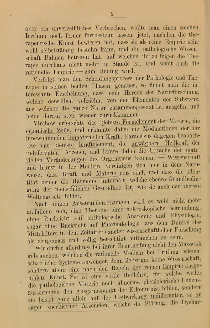 aber ein unverzeihliches Verbrechen, wollte man einen solchen Irrthum noch ferner fortbestehn lassen, jetzt, nachdem die the- rapeutische Kunst bewiesen hat, dass sie als reine Empirie sehr wohl selbstständig bestehn kann, und die pathologische Wissen- schaft Bahnen betreten hat, auf welchen ihr zu folgen die The- rapie durchaus nicht mehr im Stande ist, und somit auch die rationelle Empirie — zum Unding wird. Verfolgt man den Scheidungsprocess der Pathologie und The- rapie in seinen beiden Phasen genauer, so findet man die in- teressante Erscheinung, dass beide Heroen clei Natuifoi schung, welche denselben vollziehn, von den Elementen der Substanz, aus welcher die ganze Natur zusammengesetzt ist, ausgehn, und beide darauf stets wieder zurückkommen. Virchow erforschte das kleinste Formelement der Materie, die organische Zelle, und erkannte dabei die Modulationen der ihr innewohnenden immateriellen Kraft: Paracelsus dagegen beobacli tete das kleinste Kraftelement, die unwägbare Heilkraft der indifferenten Arzenei, und lernte dabei die Ursache der mate riellen Veränderungen des Organismus kennen. — Wissenschaft und Kunst in der Medicin vereinigen sich hier in dem Nach- weise, dass Kraft und Materiejsms sind, und dass die Iden- tität beider die Harmonie unterhält, welche ebenso Grundbedin- gung der menschlichen Gesundheit ist, wie sie auch das oberste Weltengesetz hildet. _ n ... , Nach obigen Auseinandersetzungen wird es wohl nicht mehr auffallend sein, eine Therapie ohne mikroskopische Begründung, ohne Rücksicht auf pathologische Anatomie und Physiologie, sogar ohne Rücksicht auf Pharmakologie aus dem Dunkel des Mittelalters in dem Zeitalter exacter wissenschaftlicher Forschung als zeitgemäss und völlig berechtigt auftauchen zu se m. Wir dürfen allerdings bei ihrer Beurtheilung nicht den Massstab gebrauchen, welchen die rationelle Medicin bei ^g e- schäftlicher Systeme anwendet, denn sie ist gai keine V iss s> , sondern allein eine nach den Regeln der reinen Empirie am e bildete Kunst. Sie ist eine vitale Heillehre für ^elcl'e die pathologische Materie noch abnorme physiologische Lebens tosserungeif den Ausgangspunkt der Erkennt™*! sie basirt ganz allein aut der Heilwirkung lndiffeieiitu, so sagen specifischer Arzeneien, welche die Storung, die Djsi