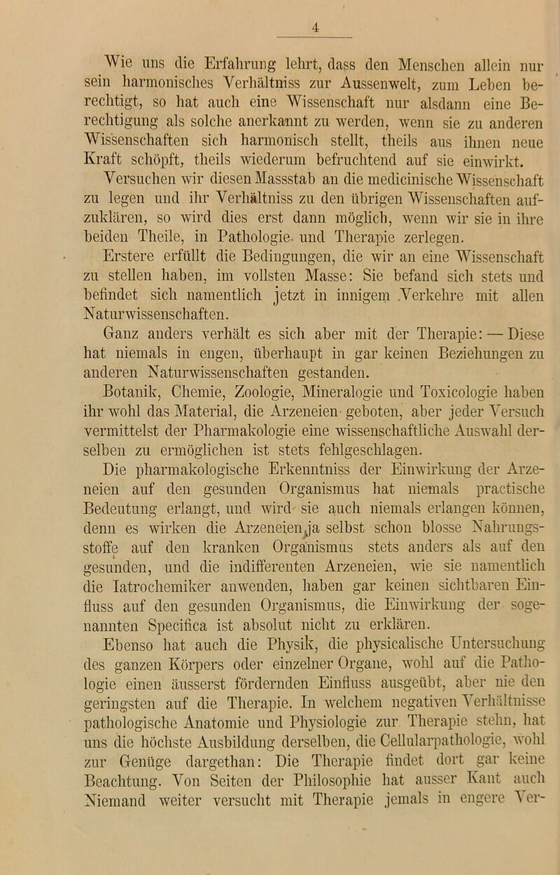 Wie uns die Erfahrung lehrt, dass den Menschen allein nur sein harmonisches Verhältnis zur Aussenwelt, zum Lehen be- rechtigt, so hat auch eine Wissenschaft nur alsdann eine Be- rechtigung als solche anerkannt zu werden, wenn sie zu anderen Wissenschaften sich harmonisch stellt, theils aus ihnen neue Kraft schöpft, theils wiederum befruchtend auf sie einwirkt. Versuchen wir diesen Massstab an die medicinische Wissenschaft zu legen und ihr Verhältnis zu den übrigen Wissenschaften auf- zuklären, so wird dies erst dann möglich, wenn wir sie in ihre beiden Theile, in Pathologie, und Therapie zerlegen. Erstere erfüllt die Bedingungen, die wir an eine Wissenschaft zu stellen haben, im vollsten Masse: Sie befand sich stets und befindet sich namentlich jetzt in innigem Verkehre mit allen Naturwissenschaften. Ganz anders verhält es sich aber mit der Therapie: — Diese hat niemals in engen, überhaupt in gar keinen Beziehungen zu anderen Naturwissenschaften gestanden. Botanik, Chemie, Zoologie, Mineralogie und Toxicologie haben ihr wohl das Material, die Arzeneien geboten, aber jeder Versuch vermittelst der Pharmakologie eine wissenschaftliche Auswahl der- selben zu ermöglichen ist stets fehlgeschlagen. Die pharmakologische Erkenntniss der Einwirkung der Arze- neien auf den gesunden Organismus hat niemals practische Bedeutung erlangt, und wird sie auch niemals erlangen können, denn es wirken die Arzeneien ja selbst schon blosse Nahrungs- stoffe auf den kranken Organismus stets anders als auf den gesunden, und die indifferenten Arzeneien, wie sie namentlich die Iatrochemiker anwenden, haben gar keinen sichtbaren Ein- fluss auf den gesunden Organismus, die Einwirkung der soge- nannten Specifica ist absolut nicht zu erklären. Ebenso hat auch die Physik, die physicalische Untersuchung des ganzen Körpers oder einzelner Organe, wohl auf die Patho- logie einen äusserst fördernden Einfluss ausgeübt, aber nie den geringsten auf die Therapie. In welchem negativen Verhältnisse pathologische Anatomie und Physiologie zur Therapie stehn, hat uns die höchste Ausbildung derselben, die Cellularpathologie, wohl zur Genüge dargethan: Die Therapie findet dort gar keine Beachtung. Von Seiten der Philosophie hat ausser Kant auch Niemand weiter versucht mit Therapie jemals in engere A er-