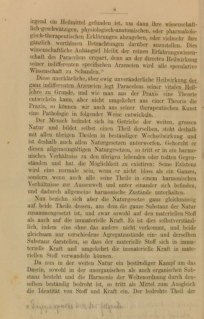 irgend ein Heilmittel gefunden ist, um dann ihre wissenschaft- lich-geschwätzigen, physiologisch-anatomischen, oder pharmakolo- gisch-therapeutischen Erklärungen abzugeben, oder vielmehr ihre gänzlich werthlosen Betrachtungen darüber anzustellen. Dies wissenschaftliche Anhängsel bleibt der reinen Erfahrungswissen- schaft des Paracelsus erspart, denn an der directen Heilwirkung seiner indifferenten specifischen Arzeneien wird alle soeculative Wissenschaft zu Schanden.* Diese unerklärliche, aber ewig unveränderliche Heilwirkung der ganz indifferenten Arzeneien legt Paracelsus seiner vitalen Heil- lehre zu Grunde, und wie man aus der Praxis eine Theorie entwickeln kann, aber nicht umgekehrt aus einer Theorie die Praxis, so können wir auch aus seiner therapeutischen Kunst eine Pathologie in folgender Weise entwickeln. Der Mensch befindet sich im Getriebe der weiten, grossen Natur und bildet selbst einen Theil derselben, steht deshalb mit allen übrigen Theilen in beständiger Wechselwirkung und ist deshalb auch allen Naturgesetzen unterworfen. Gehorcht er diesen allgemeingültigen Naturgesetzen, so tritt er in ein harmo- nisches Verhältnis zu den übrigen lebenden oder todten Gegen- ständen und hat die Möglichkeit zu existiren: Seine Existenz wird eine normale sein, wenn er nicht bloss als ein Ganzes, sondern wenn auch alle seine Theile in einem harmonischen Verhältnisse zur Aussenwel't und unter einander sich befinden, und dadurch allgemeine harmonische Zustände unterhalten. Nun beziehn sich aber die Naturgesetze ganz gleichmässig auf beide Theile. dessen, aus dem die ganze Substanz der Natur zusammengesetzt ist, und zwar sowohl auf den materiellen Stoff als auch auf die immaterielle Kraft. Es ist dies selbstverständ- lich, indem eins ohne das andere nicht vorkommt, und beide gleichsam nur verschiedene Agregatzustände ein- und derselben Substanz darstellen, so dass der materielle Stoff sich in imma- terielle Kraft und umgekehrt die immaterielle Kraft in mate- riellen Stoff verwandeln können. Da nun in der weiten Natur ein beständiger Kampf um das Dasein, sowohl in der unorganischen als auch organischen Sub- stanz besteht und die Harmonie der Weltenordnung durch den- selben beständig bedroht ist, so tritt als Mittel zum Ausgleich die Identität von Stoff und Kraft ein. Der bedrohte Theil der