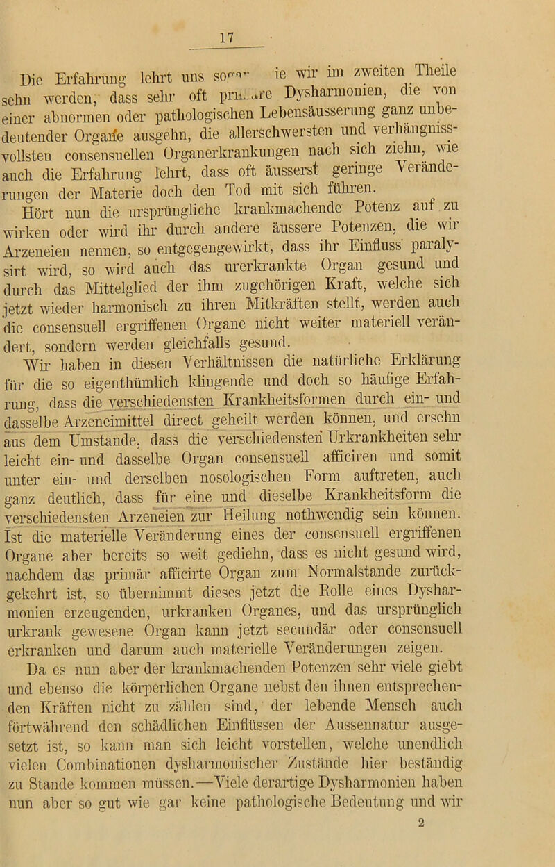 Die Erfahrung lehrt uns so™- ie wir im zweiten Theile sehn werden, dass sehr oft pnüUre Dysharmonien, die von einer abnormen oder pathologischen Lehensäusserung ganz uni e deutender Orgarfe ausgehn, die allerschwersten und verhängnis- vollsten consensuellen Organerkrankungen nach sich zie in,. ^ie auch die Erfahrung lehrt, dass oft äusserst geringe Verände- rungen der Materie doch den Tod mit sich führen. Hört nun die ursprüngliche krankmachende Potenz auf zu wirken oder wird ihr durch andere äussere Potenzen, die wir Arzeneien nennen, so entgegengewirkt, dass ihr Einfluss paialy sirt wird, so wird auch das urerkrankte Organ gesund und durch das Mittelglied der ihm zugehörigen Kraft, welche sich jetzt wieder harmonisch zu ihren Mitkräften stellt, werden auch die consensuell ergriffenen Organe nicht weitei mateiiell veiän dert, sondern werden gleichfalls gesund. Wir haben in diesen Verhältnissen die natürliche Erklärung für die so eigenthümlich klingende und doch so häufige Erfah- rung, dass die verschiedensten Krankheitsformen durch ein- und dasselbe Arzeneimittel direct geheilt werden können, und ersehn aus dem Umstande, dass die verschiedensten Urkrankheiten sehr leicht ein- und dasselbe Organ consensuell afficiren und somit unter ein- und derselben nosologischen Form auftreten, auch ganz deutlich, dass für eine und dieselbe Krankheitsform die verschiedensten Arzeneien zur Heilung nothwendig sein können. Ist die materielle Veränderung eines der consensuell ergriffenen Organe aber bereits so weit gediehn, dass es nicht gesund wird, nachdem das primär afficirte Organ zum Normalstande zurück- gekehrt ist, so übernimmt dieses jetzt die Rolle eines Dyshar- monien erzeugenden, urkranken Organes, und das ursprünglich urkrank gewesene Organ kann jetzt secundär oder consensuell erkranken und darum auch materielle Veränderungen zeigen. Da es nun aber der krankmachenden Potenzen sehr viele giebt und ebenso die körperlichen Organe nebst den ihnen entsprechen- den Kräften nicht zu zählen sind, der lebende Mensch auch fortwährend den schädlichen Einflüssen der Aussennatur ausge- setzt ist, so kann man sich leicht vorstellen, welche unendlich vielen Combinationen dysharmonischer Zustände hier beständig zu Stande kommen müssen.—Viele derartige Dysharmonien haben nun aber so gut wie gar keine pathologische Bedeutung und wir 2