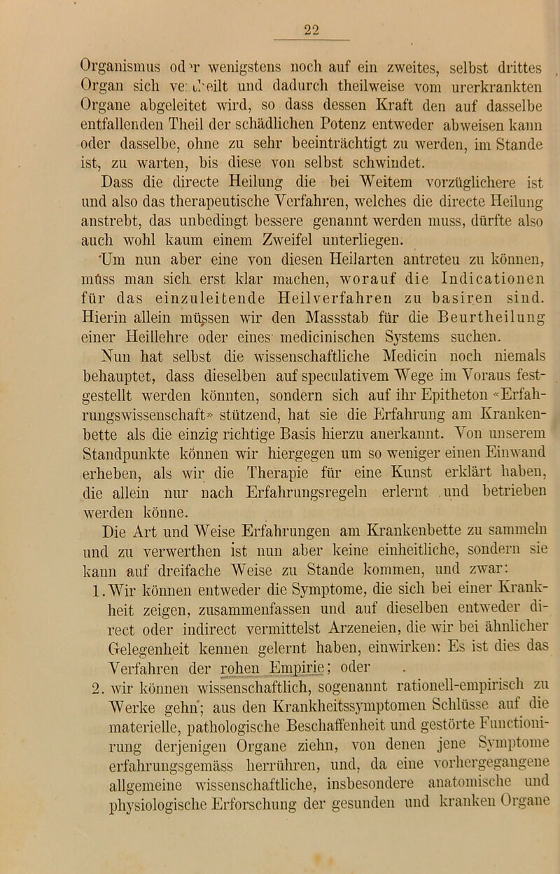 Organismus ochr wenigstens noch auf ein zweites, selbst drittes Organ sich ve: uh eilt und dadurch theilweise vom urerkrankten Organe abgeleitet wird, so dass dessen Kraft den auf dasselbe entfallenden Theil der schädlichen Potenz entweder abweisen kann oder dasselbe, ohne zu sehr beeinträchtigt zu werden, im Stande ist, zu warten, bis diese von selbst schwindet. Dass die directe Heilung die hei Weitem vorzüglichere ist und also das therapeutische Verfahren, welches die directe Heilung anstrebt, das unbedingt bessere genannt werden muss, dürfte also auch wohl kaum einem Zweifel unterliegen. ‘Um nun aber eine von diesen Heilarten antreteu zu können, müss man sich erst klar machen, worauf die Indicationen für das einzuleitende Heilverfahren zu basiren sind. Hierin allein müssen wir den Massstab für die Beurtheilung einer Heillehre oder eines' medicinischen Systems suchen. Nun hat selbst die wissenschaftliche Medicin noch niemals behauptet, dass dieselben auf speculativem Wege im Voraus fest- gestellt werden könnten, sondern sich auf ihr Epitheton «Erfah- rungswissenschaft» stützend, hat sie die Erfahrung am Kranken- bette als die einzig richtige Basis hierzu anerkannt. Von unserem Standpunkte können wir hiergegen um so weniger einen Einwand erheben, als wir die Therapie für eine Kunst erklärt haben, die allein nur nach Erfahrungsregeln erlernt und betrieben werden könne. Die Art und Weise Erfahrungen am Krankenbette zu sammeln und zu verwerthen ist nun aber keine einheitliche, sondern sie kann auf dreifache Weise zu Stande kommen, und zwar: 1. Wir können entweder die Symptome, die sich bei einer Krank- heit zeigen, zusammenfassen und auf dieselben entweder di- rect oder indirect vermittelst Arzeneien, die wir bei ähnlicher Gelegenheit kennen gelernt haben, einwirken: Es ist dies das Verfahren der rohen Empirie; oder 2. wir können wissenschaftlich, sogenannt rationell-empirisch zu Werke gehn; aus den Krankheitssymptomen Schlüsse aut die materielle, pathologische Beschaffenheit und gestörte F unctioni- rung derjenigen Organe ziehn, von denen jene Symptome erfahrungsgemäss herrühren, und, da eine vorhergegangene allgemeine wissenschaftliche, insbesondere anatomische und physiologische Erforschung der gesunden und kranken Organe