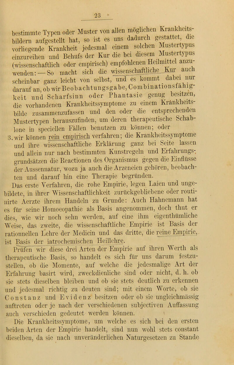bestimmte Typen oder Muster von allen möglichen Krankheits- bildern aufgestellt hat, so ist es uns dadurch gestattet die vorliegende Krankheit jedesmal einem solchen Mustertypus einzureihen und Behufs der Kur die bei diesem us ei } Pus (wissenschaftlich oder empirisch) empfohlenen Heilmittel anzu- wenden:—So macht sich die wissenschaftliche Kur auch scheinbar ganz leicht von selbst, und es kommt dabei nur darauf an, ob wir Beobachtungsgabe, Combinationsfahig- keit und Scharfsinn oder Phantasie genug besitzen, die vorhandenen Krankheitssymptome zu einem Kränkheits- bilde zusammenzufassen und den oder die entsprechenden Mustertypen herauszufinden, um deren therapeutische Schab- lone in speciellen Fällen benutzen zu können; oder 3.wir können rein empirisch verfahren; die Krankheitssymptome und ihre wissenschaftliche Erklärung ganz bei Seite lassen und allein nur nach bestimmten Kunstregeln und Erfahrungs- grundsätzen die Reactionen des Organismus gegen die Einflüsse der Aussennatur, wozu ja auch die Arzeneien gehören, beobach- ten und darauf hin eine Therapie begründen. Das erste Verfahren, die rohe Empirie, legen Laien und unge- bildete, in ihrer Wissenschaftlichkeit zurückgebliebene oder routi- nirte Aerzte ihrem Handeln zu Grunde: Auch Hahnemann hat es für seine Homoeopathie als Basis angenommen, doch thut er dies, wie wir noch sehn werden, auf eine ihm eigenthümliche Weise, das zweite, die wissenschaftliche Empirie ist Basis der rationnellen Lehre der Medicin und das dritte, die reine Empirie, ist Basis der iatrochemischen Heillehre. Prüfen wir diese drei Arten der Empirie auf ihren Werth als therapeutische Basis, so handelt es sich für uns darum festzu- stellen, ob die Momente, auf welche die jedesmalige Art der Erfahrung basirt wird, zweckdienliche sind oder nicht, d. h. ob sie stets dieselben bleiben und ob sie stets deutlich zu erkennen und jedesmal richtig zu deuten sind; mit einem Worte, ob sie Constanz und Evidenz besitzen oder ob sie ungleichmässig auftreten oder je nach der verschiedenen subjectiven Auffassung auch verschieden gedeutet werden können. Die Krankheitssymptome, um welche es sich bei den ersten beiden Arten der Empirie handelt, sind nun wohl stets constant dieselben, da sie nach unveränderlichen Naturgesetzen zu Stande
