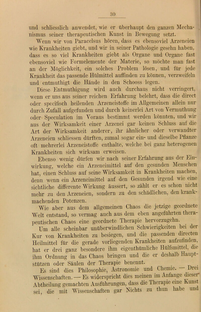 und schliesslich anwendet, wie er überhaupt den ganzen Mecha- , nismus seiner therapeutischen Kunst in Bewegung setzt. Wenn wir von Paracelsus hören, dass es ebensoviel Arzeneien wie Krankheiten giebt, und wir in seiner Pathologie geselin haben, dass es so viel Krankheiten giebt als Organe und Organe fast ebensoviel wie Fonnelemente der Materie, so möchte man fast an der Möglichkeit, ein solches Problem lösen, und für jede Krankheit das passende Hülmittel auffinden zu können, verzweifeln und entmuthigt die Hände in den Schooss legen. Diese Entmuthigung wird auch durchaus nicht verringert, wenn er uns aus seiner reichen Erfahrung belehrt, dass die direct oder spec-ifisch heilenden Arzeneistoffe im Allgemeinen allein nur durch Zufall aufgefunden und durch keinerlei Art von Vermuthung oder Speculation im Voraus bestimmt werden könnten, und wir aus der Wirksamkeit einer Arzenei gar keinen Schluss auf die Art der Wirksamkeit anderer, ihr ähnlicher oder verwandter Arzeneien schliessen dürften, zumal sogar ein- und dieselbe Pflanze oft mehrerlei Arzeneistoffe enthalte, welche bei ganz heterogenen Krankheiten sich wirksam erweisen. Ebenso wenig dürfen wir nach seiner Erfahrung aus der Ein- wirkung, welche ein Arzeneimittel auf den gesunden Menschen hat, einen Schluss auf seine Wirksamkeit in Krankheiten machen, denn wenn ein Arzeneimittel auf den Gesunden irgend wie eine sichtliche differente Wirkung äussert, so zählt er es schon nicht mehr zu den Arzeneien, sondern zu den schädlichen, den krank- machenden Potenzen. Wie aber aus dem allgemeinen Chaos die jetzige geordnete Welt entstand, so vermag auch aus dem eben angeführten thera- peutischen Chaos eine geordnete Therapie hervorzugehn. Um alle scheinbar unüberwindlichen Schwierigkeiten bei der Kur von Krankheiten zu besiegen, und die passenden directen Heilmittel für die gerade vorliegenden Krankheiten aufzufinden, hat er drei ganz besondere ihm eigenthümliche Hülfsmittel, die ihm Ordnung in das Chaos bringen und die er deshalb Haupt- stützen oder Säulen der Therapie benennt. _ Es sind dies Philosophie, Astronomie und Chemie. — Drei Wissenschaften. — Es widerspricht dies meinen im Anfänge dieser* Abtheilung gemachten Ausführungen, dass die Therapie eine Kunst sei, die mit Wissenschaften gar Nichts zu tliun habe und