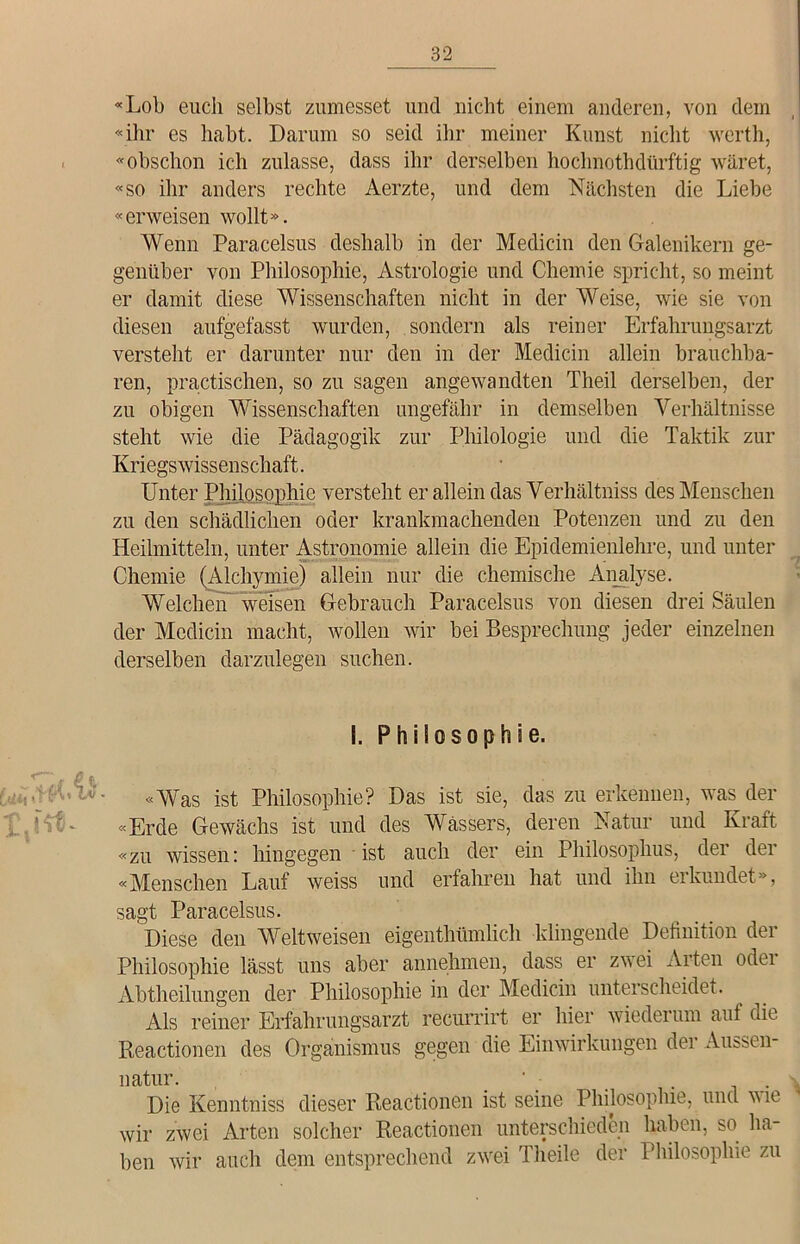 «Lob euch selbst zumesset und nicht einem anderen, von dem «ihr es habt. Darum so seid ihr meiner Kunst nicht werth, «obschon ich zulasse, dass ihr derselben hochnothdürftig wäret, «so ihr anders rechte Aerzte, und dem Nächsten die Liebe «erweisen wollt». Wenn Paracelsus deshalb in der Medicin den Galenikern ge- genüber von Philosophie, Astrologie und Chemie spricht, so meint er damit diese Wissenschaften nicht in der Weise, wie sie von diesen aufgefasst wurden, sondern als reiner Erfahrungsarzt versteht er darunter nur den in der Medicin allein brauchba- ren, practischen, so zu sagen angewandten Theil derselben, der zu obigen Wissenschaften ungefähr in demselben Verhältnisse steht wie die Pädagogik zur Philologie und die Taktik zur Kriegswissenschaft. Unter Philosophie versteht er allein das Verhältniss des Menschen zu den schädlichen oder krankmachenden Potenzen und zu den Heilmitteln, unter Astronomie allein die Epidemienlehre, und unter Chemie (Alchymie) allein nur die chemische Analyse. Welchen weisen Gebrauch Paracelsus von diesen drei Säulen der Medicin macht, wollen wir bei Besprechung jeder einzelnen derselben darzulegen suchen. 1. Philosoph!e. «Was ist Philosophie? Das ist sie, das zu erkennen, was der «Erde Gewächs ist und des Wassers, deren Natur und Kraft «zu wissen: hingegen ist auch der ein Philosophus, der der «Menschen Lauf weiss und erfahren hat und ihn erkundet», sagt Paracelsus. Diese den Weltweisen eigenthümlich klingende Definition der Philosophie lässt uns aber annehmen, dass er zwei Arten oder Abtheilungen der Philosophie in der Medicin unterscheidet. Als reiner Erfahrungsarzt reeurrirt er hier wiederum auf die Reactionen des Organismus gegen die Einwirkungen der Aussen- natur. _ _ . Die Kenntniss dieser Reactionen ist seine Philosophie, und wie wir zwei Arten solcher Reactionen unterschieden haben, so ha- ben wir auch dem entsprechend zwei Theile der Philosophie zu