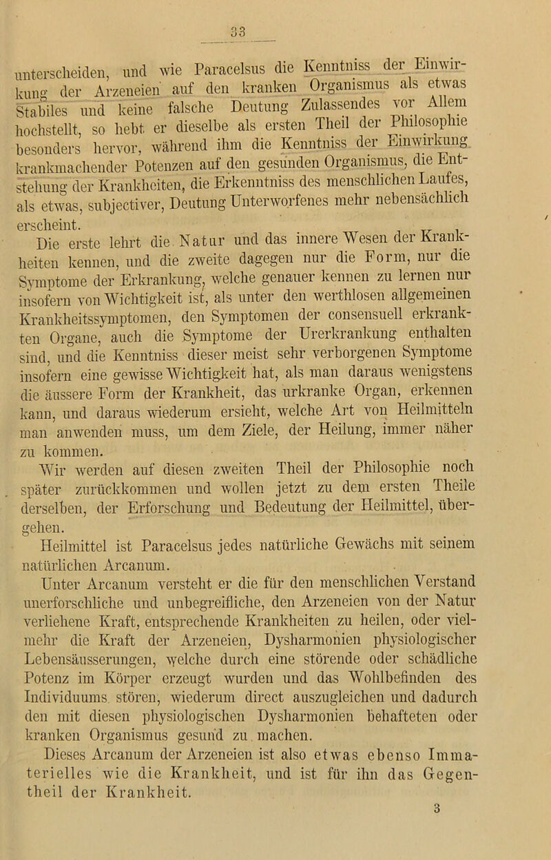 unterscheiden, und wie Paracelsus die Kenntniss der Einwir- kung der Arzeneien auf den kranken Organismus als etwas Stabiles und keine falsche Deutung Zulassendes vor Allem hochstellt, so hebt er dieselbe als ersten Theil der Philosophie besonders hervor, während ihm die Kenntniss dci inwn viinö krankmachender Potenzen auf den gesunden Organismus, die Ent- stehung der Krankheiten, die Erkenntniss des menschlichen Laufes, als etwas, subjectiver, Deutung Unterworfenes mehr nebensächlich erscheint. Die erste lehrt die Natur und das innere Wesen der Krank- heiten kennen, und die zweite dagegen nur die Form, nur die Symptome der Erkrankung, welche genauer kennen zu lernen nur insofern von Wichtigkeit ist, als unter den werthlosen allgemeinen Krankheitssymptomen, den Symptomen der consensuell erkrank- ten Organe, auch die Symptome der Urerkrankung enthalten sind, und die Kenntniss dieser meist sehr verborgenen Symptome insofern eine gewisse Wichtigkeit hat, als man daraus wenigstens die äussere Form der Krankheit, das urkranke Organ, erkennen kann, und daraus wiederum ersieht, welche Art von Heilmitteln man anwenden muss, um dem Ziele, der Heilung, immer näher zu kommen. Wir werden auf diesen zweiten Theil der Philosophie noch später zurückkommen und wollen jetzt zu dem ersten Theile derselben, der Erforschung und Bedeutung der Heilmittel, über- gehen. Heilmittel ist Paracelsus jedes natürliche Gewächs mit seinem natürlichen Arcanum. Unter Arcanum versteht er die für den menschlichen Verstand unerforschliche und unbegreifliche, den Arzeneien von der Natur verliehene Kraft, entsprechende Krankheiten zu heilen, oder viel- mehr die Kraft der Arzeneien, Dysharmonien physiologischer Lebensäusserungen, welche durch eine störende oder schädliche Potenz im Körper erzeugt wurden und das Wohlbefinden des Individuums stören, wiederum direct auszugleichen und dadurch den mit diesen physiologischen Dysharmonien behafteten oder kranken Organismus gesund zu machen. Dieses Arcanum der Arzeneien ist also etwas ebenso Imma- terielles wie die Krankheit, und ist für ihn das Gegen- theil der Krankheit. 3