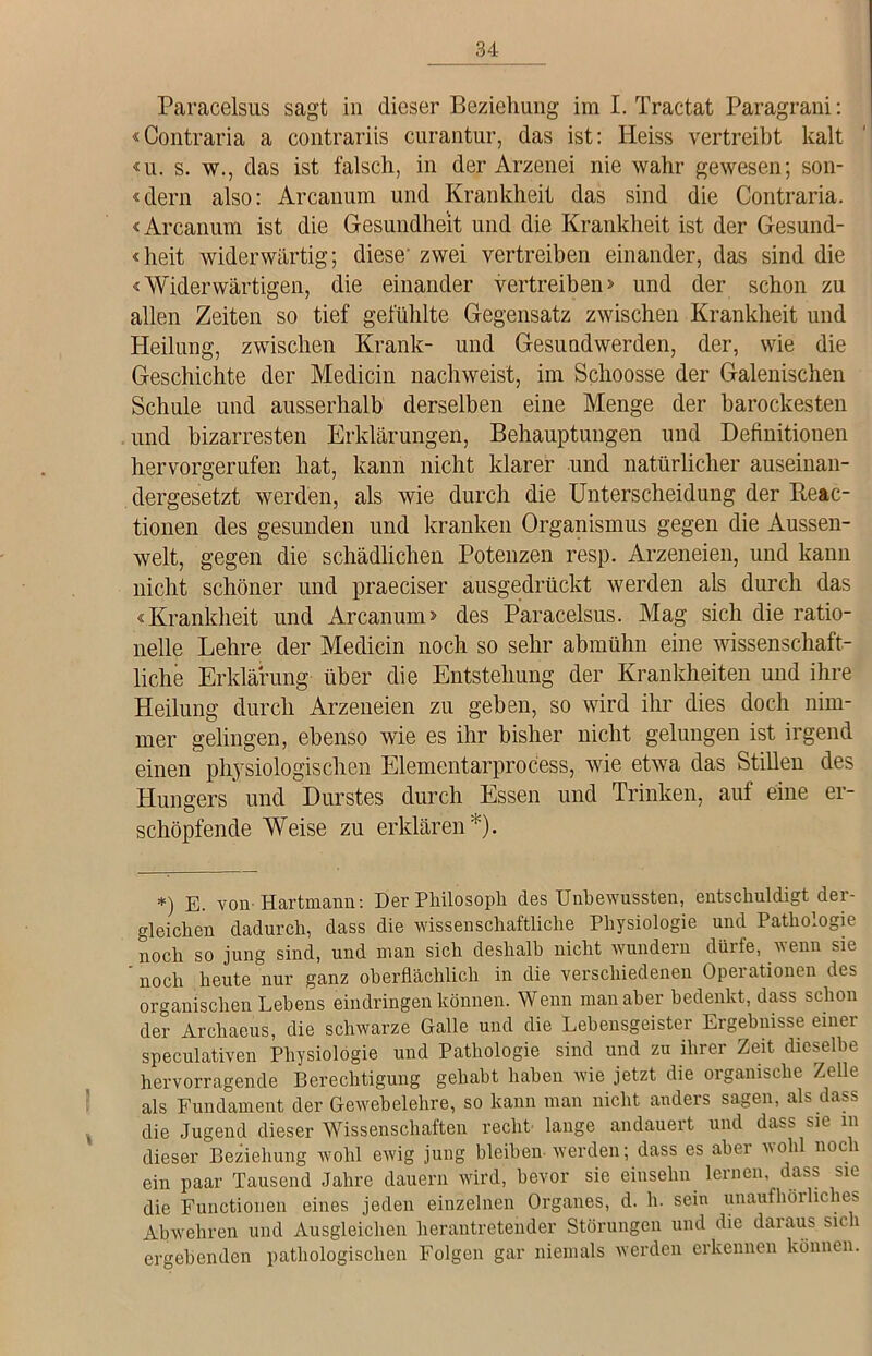 Paracelsus sagt in dieser Beziehung im I. Tractat Paragrani: «Contraria a contrariis curantur, das ist: Heiss vertreibt kalt ui. s. w., das ist falsch, in der Arzenei nie wahr gewesen; son- «dern also: Arcanum und Krankheit das sind die Contraria. «Arcanum ist die Gesundheit und die Krankheit ist der Gesund- <heit widerwärtig; diese' zwei vertreiben einander, das sind die «Widerwärtigen, die einander vertreiben» und der schon zu allen Zeiten so tief gefühlte Gegensatz zwischen Krankheit und Heilung, zwischen Krank- und Gesundwerden, der, wie die Geschichte der Medicin nachweist, im Schoosse der Galenischen Schule und ausserhalb derselben eine Menge der barockesten und bizarresten Erklärungen, Behauptungen und Definitionen hervorgerufen hat, kann nicht klarer und natürlicher auseinan- dergesetzt werden, als wie durch die Unterscheidung der Beac- tionen des gesunden und kranken Organismus gegen die Aussen- welt, gegen die schädlichen Potenzen resp. Arzeneien, und kann nicht schöner und praeciser ausgedrückt werden als durch das «Krankheit und Arcanum» des Paracelsus. Mag sich die ratio- nelle Lehre der Medicin noch so sehr abmühn eine wissenschaft- liche Erklärung über die Entstehung der Krankheiten und ihre Heilung durch Arzeneien zu geben, so wird ihr dies doch nim- mer gelingen, ebenso wie es ihr bisher nicht gelungen ist irgend einen physiologischen Elementarprocess, wie etwa das Stillen des Hungers und Durstes durch Essen und Trinken, auf eine er- schöpfende Weise zu erklären*). *) e. von-Hartmann: Der Philosoph des Unbewussten, entschuldigt der- gleichen dadurch, dass die wissenschaftliche Physiologie und Pathologie noch so jung sind, und man sich deshalb nicht wundern dürfe, wenn sie noch heute nur ganz oberflächlich in die verschiedenen Operationen des organischen Lebens eindringen können. Wenn man aber bedenkt, dass schon der Archaeus, die schwarze Galle und die Lebensgeister Ergebnisse einer speculativen Physiologie und Pathologie sind und zu ihrer Zeit dieselbe hervorragende Berechtigung gehabt haben wie jetzt die organische Zelle als Fundament der Gewebelehre, so kann man nicht anders sagen, als dass die Jugend dieser Wissenschaften recht lange andauert und dass sie m dieser Beziehung wohl ewig jung bleiben werden; dass es aber wohl noch ein paar Tausend Jahre dauern wird, bevor sie einselin lernen, dass sie die Functionen eines jeden einzelnen Organes, d. h. sein unaufhörliches Abwehren und Ausgleichen herantretender Störungen und die daraus sich ergebenden pathologischen Folgen gar niemals werden erkennen können.