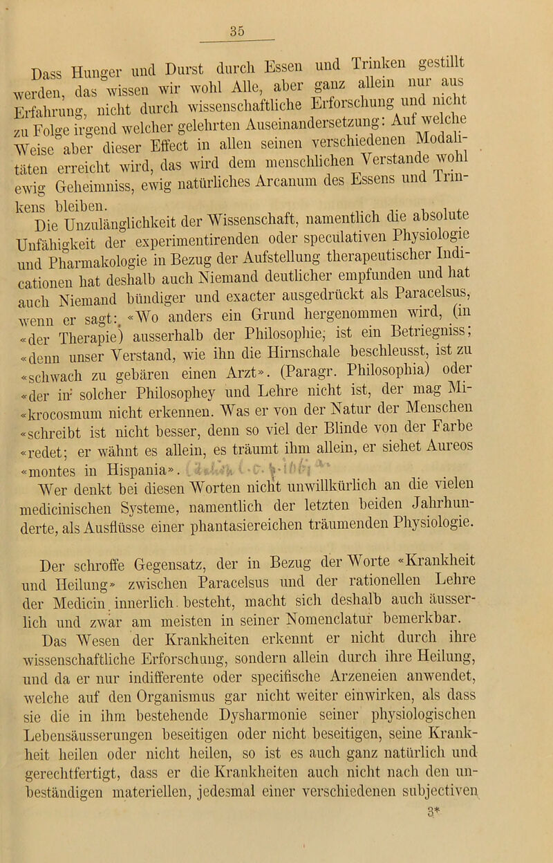 Dass Hunger und Durst durch Essen und Trinken gestillt werden, das wissen wir wohl Alle, aber ganz allem nur aus Erfahrung, nicht durch wissenschaftliche Erforschung und nie 1 zu Folge irgend welcher gelehrten Auseinandersetzung: Auf welche Weise aber dieser Effect in allen seinen verschiedenen Modali- täten erreicht wird, das wird dem menschlicheri Verstände wohl ewig Geheimniss, ewig natürliches Arcanum des Essens und lrm- ^eDiebUnzulänglichkeit der Wissenschaft, namentlich die absolute Unfähigkeit der experimentirenden oder speculativen Physiologie und Pharmakologie in Bezug der Aufstellung therapeutischer Indi- cationen hat deshalb auch Niemand deutlicher empfunden und hat auch Niemand bündiger und exacter ausgedrückt als Paracelsus, wenn er sagt:. «Wo anders ein Grund hergenommen wird, (m «der Therapie) ausserhalb der Philosophie, ist ein Betriegniss, «denn unser Verstand, wie ihn die Hirnschale beschleusst, ist zu «schwach zu gebären einen Arzt». (Paragr. Philosophia) oder «der in solcher Philosophey und Lehre nicht ist, der mag Mi- «krocosmum nicht erkennen. Was er von der Natur der Menschen «schreibt ist nicht besser, denn so viel der Blinde von der Farbe «redet; er wähnt es allein, es träumt ihm allein, er siehet Aureos «montes in Hispania». Wer denkt bei diesen Worten nicht unwillkürlich an die vielen medicinischen Systeme, namentlich der letzten beiden Jahrhun- derte, als Ausflüsse einer phantasiereichen träumenden Physiologie. Der schroffe Gegensatz, der in Bezug der Worte «Krankheit und Heilung» zwischen Paracelsus und der rationellen Lehre der Medicin innerlich. besteht, macht sicli deshalb auch äusser- lich und zwar am meisten in seiner Nomenclatur bemerkbar. Das Wesen der Krankheiten erkennt er nicht durch ihre Avissenschaftliche Erforschung, sondern allein durch ihre Heilung, und da er nur indifferente oder specifische Arzeneien anwendet, welche auf den Organismus gar nicht weiter einwirken, als dass sie die in ihm bestehende Dysharmonie seiner physiologischen Lebensäusserungen beseitigen oder nicht beseitigen, seine Krank- heit heilen oder nicht heilen, so ist es auch ganz natürlich und gerechtfertigt, dass er die Krankheiten auch nicht nach den un- beständigen materiellen, jedesmal einer verschiedenen subjectiven 3*