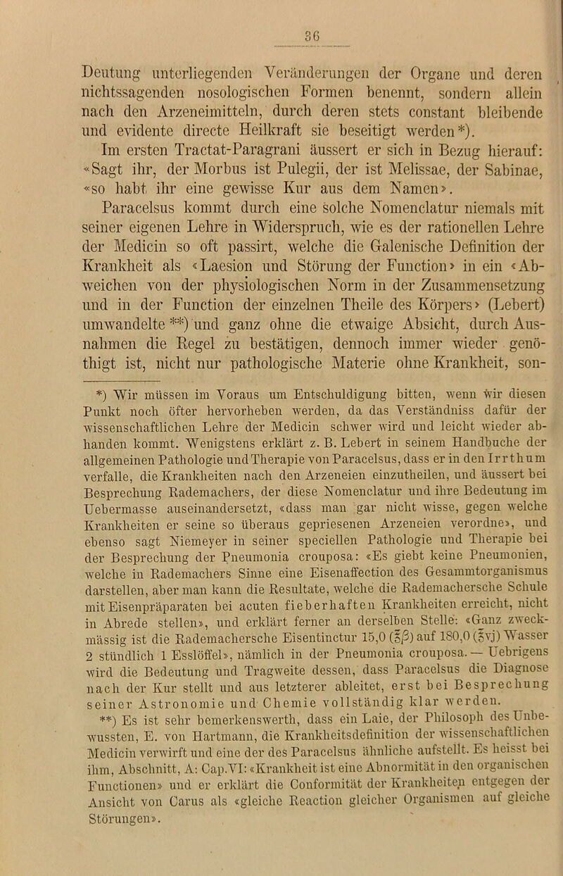 Deutung unterliegenden Veränderungen der Organe und deren nichtssagenden nosologischen Formen benennt, sondern allein nach den Arzeneimitteln, durch deren stets constant bleibende und evidente directe Heilkraft sie beseitigt werden*). Im ersten Tractat-Paragrani äussert er sich in Bezug hierauf: «Sagt ihr, der Morbus ist Pulegii, der ist Melissae, der Sabinae, «so habt ihr eine gewisse Kur aus dem Namen». Paracelsus kommt durch eine solche Nomenclatur niemals mit seiner eigenen Lehre in 'Widerspruch, wie es der rationellen Lehre der Medicin so oft passirt, welche die Galenische Definition der Krankheit als «Laesion und Störung der Function» in ein «Ab- weichen von der physiologischen Norm in der Zusammensetzung und in der Function der einzelnen Theile des Körpers» (Lebert) umwandelte **) und ganz ohne die etwaige Absicht, durch Aus- nahmen die Regel zu bestätigen, dennoch immer wieder genö- thigt ist, nicht nur pathologische Materie ohne Krankheit, son- *) Wir müssen im Voraus um Entschuldigung bitten, wenn wir diesen Punkt noch öfter hervorheben werden, da das Verständnis dafür der wissenschaftlichen Lehre der Medicin schwer wird und leicht wieder ab- handen kommt. Wenigstens erklärt z. B. Lebert in seinem Handbuche der allgemeinen Pathologie undTlierapie von Paracelsus, dass er in den Irr thum verfalle, die Krankheiten nach den Arzeneien einzutheilen, und äussert bei Besprechung Rademachers, der diese Nomenclatur und ihre Bedeutung im Uebermasse auseinandersetzt, «dass man gar nicht wisse, gegen welche Krankheiten er seine so überaus gepriesenen Arzeneien verordne», und ebenso sagt Niemeyer in seiner speciellen Pathologie und Therapie hei der Besprechung der Pneumonia crouposa: «Es gieht keine Pneumonien, welche in Rademachers Sinne eine Eisenaffection des Gesammtorganisinus darstellen, aber man kann die Resultate, welche die Rademachersclie Schule mit Eisenpräparaten hei acuten fieberhaften Krankheiten erreicht, nicht in Abrede stellen», und erklärt ferner an derselben Stelle: «Ganz zweck- mässig ist die Rademachersche Eisentinctur 15,0 (S/3) auf 180,0 (5vj) Wasser 2 stündlich 1 Esslöffel», nämlich in der Pneumonia crouposa. — Uebrigens wird die Bedeutung und Tragweite dessen, dass Paracelsus die Diagnose nach der Kur stellt und aus letzterer ableitet, erst bei Besprechung seiner Astronomie und Chemie vollständig klar werden. **) Es ist sehr bemerkenswerth, dass ein Laie, der Philosoph des Unbe- wussten, E. von Hartmann, die Krankheitsdefinition der wissenschaftlichen Medicin verwirft und eine der des Paracelsus ähnliche aufstellt. Es heisst bei ihm, Abschnitt, A: Cap.VI: «Krankheit ist eine Abnormität in den organischen Functionen» und er erklärt die Conformität der Krankheiten entgegen der Ansicht von Carus als «gleiche Reaction gleicher Organismen auf gleiche Störungen».