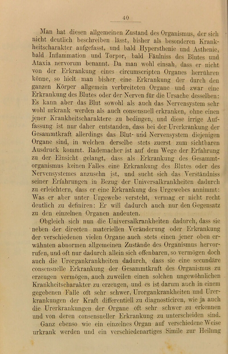 Man hat diesen allgemeinen Zustand des Organismus, der sich nicht deutlich beschreiben lässt, bisher als besonderen Krank- heitscharakter aufgefasst, und bald Hypersthenie und Asthenie, bald Inflammation und Torpor, bald Fäulniss des Blutes und Ataxia nervorum benannt. Da man wohl einsah, dass er nicht von der Erkrankung eines circumscripten Organes herrühren könne, so hielt man bisher eine Erkrankung der durch den ganzen Körper allgemein verbreiteten Organe und zwar eine Erkrankung des Blutes oder der Nerven für die Ursache desselben: Es kann aber das Blut sowohl als aucli das Nervensystem sehr wohl urkrank werden als auch consensuell erkranken, ohne einen jener Krankheitscharaktere zu bedingen, und diese irrige Auf- fassung ist nur daher entstanden, dass bei der Urerkrankung der Gesammtkraft allerdings das Blut- uiid Nervensystem diejenigen Organe sind, in welchen derselbe stets zuerst zum sichtbaren Ausdruck kommt. Rademacher ist auf dem Wege der Erfahrung zu der Einsicht gelangt, dass als Erkrankung des Gesammt- organismus keinen Falles eine Erkrankung des Blutes oder des Nervensystemes anzusehn ist, und sucht sich das Verständniss seiner Erfahrungen in Bezug der Universalkrankheiten dadurch zu erleichtern, dass er eine Erkrankung des Urgewebes annimmt: Was er aber unter Urgewebe versteht, vermag er nicht recht deutlich zu definiren: Er will dadurch auch nur den Gegensatz zu den einzelnen Organen andeuten. Obgleich sich nun die Universalkrankheiten dadurch, dass sie neben der clirecten materiellen Veränderung oder Erkrankung der verschiedenen vielen Organe auch stets einen jener oben er- wähnten abnormen allgemeinen Zustände des Organismus hervor- rufen, und oft nur dadurch allein sich offenbaren, so vermögen doch auch die Urorgankrankheiten dadurch, dass sie eine secundäre consensuelle Erkrankung der Gesammtkraft des Organismus zu erzeugen vermögen, auch zuweilen einen solchen ungewöhnlichen Krarikheitscharakter zu erzeugen, und es ist darum auch in einem gegebenen Falle oft sehr schwer, Urorgankrankheiten und Urer- krankungen der Kraft differentiell zu diagnosticiren, wie ja auch die Urerkrankungen der Organe oft sehr schwer zu erkennen und von deren consensueller Erkrankung zu unterscheiden sind. Ganz ebenso wie ein einzelnes Organ auf verschiedene V eise urkrank werden und ein verschiedenartiges Simile zur Heilung
