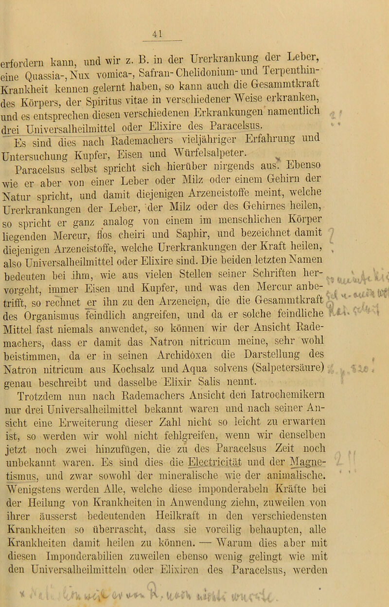erfordern kann, und wir z. B. in der Urerkrankung der Leber, eine Quassia-, Nux vomica-, Safran- Chelidonium- und Terpentlun- Krankheit kennen gelernt haben, so kann auch die Gesammtkralt des Körpers, der Spiritus vitae in verschiedener Weise erkranken, und es entsprechen diesen verschiedenen Erkrankungen namentlich drei Universalheilmittel oder Elixire des Paracelsus. Es sind dies nach Rademachers vieljähriger Erfahrung und Untersuchung Kupfer, Eisen und Würfelsalpeter. N Paracelsus selbst spricht sich hierüber nirgends aus. Ebenso wie er aber von einer Leber oder Milz oder einem Gehirn der Natur spricht, und damit diejenigen Arzeneistoffe meint, welche Urerkrankungen der Leber, der Milz oder des Gehirnes heilen, so spricht er ganz analog von einem im menschlichen Körper liegenden Mereur, fios cheiri und Saphir, und bezeichnet damit diejenigen Arzeneistoffe, welche Urerkrankungen der Kraft heilen, also Universalheilmittel oder Elixire sind. Die beiden letzten Namen bedeuten bei ihm, wie aus vielen Stellen seiner Schriften her- vorgeht, immer Eisen und Kupfer, und was den Mereur anbe- trifft, so rechnet er ihn zu den Arzeneien, die die Gesammtkraft des Organismus feindlich angreifen, und da er solche feindliche Mittel fast niemals anwendet, so können wir der Ansicht Rade- machers, dass er damit das Natron nitricum meine, sehr wohl beistimmen, da er in seinen Archidöxen die Darstellung des Natron nitricum aus Kochsalz und Aqua solvens (Salpetersäure) genau beschreibt und dasselbe Elixir Salis nennt. Trotzdem nun nach Rademachers Ansicht den Iatrochemikern nur drei Universalheilmittel bekannt waren und nach seiner An- sicht eine Erweiterung dieser Zahl nicht so leicht zu erwarten ist, so werden wir wohl nicht fehlgreifen, wenn wir denselben jetzt noch zwei hinzufügen, die zu des Paracelsus Zeit noch unbekannt waren. Es sind dies die Electricität und der Magne- tismus, und zwar sowohl der mineralische wie der animalische. Wenigstens werden Alle, welche diese imponderabeln Kräfte bei der Heilung von Krankheiten in Anwendung ziehn, zuweilen von ihrer äusserst bedeutenden Heilkraft in den verschiedensten Krankheiten so überrascht, dass sie voreilig behaupten, alle Krankheiten damit heilen zu können. — Warum dies aber mit diesen Imponderabilien zuweilen ebenso wenig gelingt wie mit den Universalheilmitteln oder Elixiren des Paracelsus, werden * .';(i nKtV rv; letfu, Vttff WU