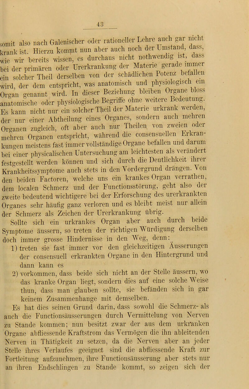 somit also nach Galenischer oder rationeller Lehre auch ar nicht krank ist. Hierzu kommt nun aber auch noch der L instand dass, wie wir bereits wissen, es durchaus nicht nothwendig ist, dass bei der primären oder Urerkrankung der Materie gei ac e uuu*01 ein solcher Tlieil derselben von der schädlichen Potenz befallen wird, der dem entspricht, was anatomisch und physiologisch ein Organ genannt wird. In dieser Beziehung bleiben Organe bloss anatomische oder physiologische Begriffe ohne weitere Bedeutung. Es kann nicht nur ein solcher Theil der Materie urkrank werden, der nur einer Abtheilung eines Organes, sondern auch mehren Organen zugleich, oft aber auch nur Theilen von zweien oder mehren Organen entspricht, während die consensuellen Erkran- kungen meistens fast immer vollständige Organe befallen und daium bei einer physicalischen Untersuchung am leichtesten als verändert festgestellt werden können und sich durch die Deutlichkeit ihrer Krankheitssymptome auch stets in den Vordergrund drängen. Von den beiden Factoren, welche uns ein krankes Organ verrathen, dem localen Schmerz und der Functionsstörung, geht also der zweite bedeutend wichtigere bei der Erforschung des urerkrankten Organes sehr häufig ganz verloren und es bleibt meist nur allein der Schmerz als Zeichen der Urerkrankung übrig. Sollte sich ein urkrankes Organ aber auch durch beide Symptome äussern, so treten der richtigen Würdigung derselben doch immer grosse Hindernisse in den Weg, denn: 1) treten sie fast immer vor den gleichzeitigen Äusserungen der consensuell erkrankten Organe in den Hintergrund und dann kann es 2) Vorkommen, dass beide sich nicht an der Stelle äussern, wo das kranke Organ liegt, sondern dies auf eine solche Weise thun, dass man glauben sollte, sie befänden sich in gar keinem Zusammenhänge mit demselben. Es hat dies seinen Grund darin, dass sowohl die Schmerz- als auch die Functionsäusserungen durch Vermittelung von Nerven zu Stande kommen; nun besitzt zwar der aus dem urkranken Organe abfliessende Kraftstrom das Vermögen die ihn ableitenden Nerven in Thätigkeit zu setzen, da die Nerven aber an jeder Stelle ihres Verlaufes geeignet sind die abfliessende Kraft zur Fortleitung aufzunehmen, ihre Functionsäusserung aber stets nur an ihren Endschlingen zu Stande kommt, so zeigen sich der