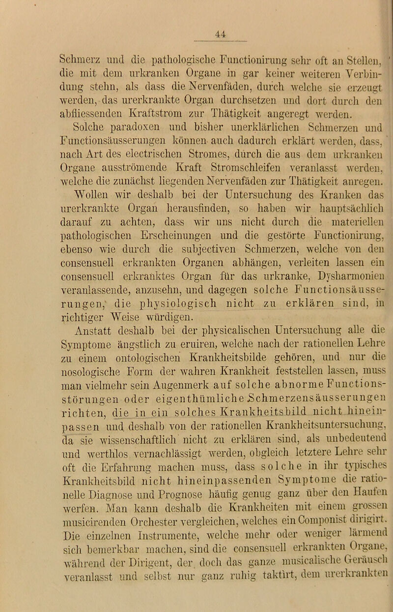 Schmerz und die pathologische Functionirung sehr oft an Stellen, die mit dem urkranken Organe in gar keiner weiteren Verbin- dung stehn, als dass die Nervenfäden, durch welche sie erzeugt werden, das urerkrankte Organ durchsetzen und dort durch den ahfliessenden Kraftstrom zur Thätigkeit angeregt werden. Solche paradoxen und bisher unerklärlichen Schmerzen und Functionsäusserungen können auch dadurch erklärt werden, dass, nach Art des electrischen Stromes, durch die aus dem urkranken Organe ausströmende Kraft Stromschleifen veranlasst werden, welche die zunächst liegenden Nervenfäden zur Thätigkeit anregen. Wollen wir deshalb bei der Untersuchung des Kranken das urerkrankte Organ herausfinden, so haben wir hauptsächlich darauf zu achten, dass wir uns nicht durch die materiellen pathologischen Erscheinungen und die gestörte Functionirung, ebenso wie durch die subjectiven Schmerzen, welche von den consensuell erkrankten Organen ahhängen, verleiten lassen ein consensuell erkranktes Organ für das urkranke, Dysharmonien veranlassende, anzusehn, und dagegen solche Functionsäusse- rungen, die physiologisch nicht zu erklären sind, in richtiger Weise würdigen. Anstatt deshalb bei der physicalischen Untersuchung alle die Symptome ängstlich zu eruiren, welche nach der rationellen Lehre zu einem ontologischen Krankheitsbilde gehören, und nur die nosologische Form der wahren Krankheit feststellen lassen, muss man vielmehr sein Augenmerk auf solche abnorme Functions- störungen oder eigenthümliche JSchmerzensäusserungen richten, die in ein solches Krankheitsbild nicht hinein- passen und deshalb von der rationellen Krankheitsuntersuchung, da sie wissenschaftlich nicht zu erklären sind, als unbedeutend und werthlos vernachlässigt werden, obgleich letztere Lehre sehr oft die Erfahrung machen muss, dass solche in ihr typisches Krankheitsbild nicht hineinpassenden Symptome die ratio- nelle Diagnose und Prognose häufig genug ganz über den Haufen werfen. Man kann deshalb die Krankheiten mit einem grossen musicirenden Orchester vergleichen, welches ein Componist dirigirt. Die einzelnen Instrumente, welche mehr oder weniger lärmend sich bemerkbar machen, sind die consensuell erkrankten Organe, während der Dirigent, der doch das ganze musicalische Geräusch veranlasst und selbst nur ganz ruhig taktirt, dem urerkrankten