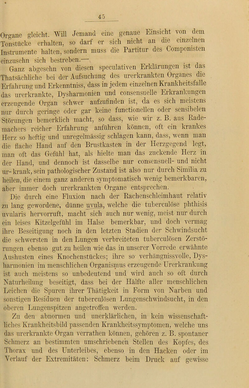 Organe gleicht. Will Jemand eine genaue Einsicht von dem Tonstücke erhalten, so darf er sich nicht an die einzelnen Instrumente halten, sondern muss die Partitur des Compomsten einzusehn sich bestreben.— Ganz abgeschn von diesen speculativen Erklärungen ist das Thatsäehliche bei der Aufsuchung des urerkrankten Organes die Erfahrung und Erkenntniss, dass in jedem einzelnen Krankheitsfalle das urerkrankte, Dysharmonien und consensuelle Erkrankungen erzeugende Organ schwer aufzufinden ist, da es sich meistens nur durch geringe oder gar keine functionellen oder sensibelen Störungen bemerklich macht, so dass, wie wir z. B. aus Rade- machers reicher Erfahrung anführen können, oft ein krankes Herz so heftig und unregelmässig schlagen kann, dass, wenn man die flache Hand auf den Brustkasten in der Herzgegend legt, man oft das Gefühl hat, als hielte man das zuckende Herz in der Hand, und dennoch ist dasselbe nur consensuell- und nicht ur- krank, sein pathologischer Zustand ist also nur durch Similia zu heilen, die einem ganz anderen symptomatisch wenig bemerkbaren, aber immer doch urerkrankten Organe entsprechen. Die durch eine Fluxion nach der Rachenschleimhaut relativ zu lang gewordene, dünne uvula, welche die tuberculöse phthisis uvularis hervorruft, macht sich auch nur wenig, meist nur durch ein leises Kitzelgefühl im Halse bemerkbar, und doch vermag ihre Beseitigung noch in den letzten Stadien der Schwindsucht die schwersten in den Lungen verbreiteten tuberculösen Zerstö- rungen ebenso gut zu heilen wie das in unserer V orrede erwähnte Aushusten eines Knochenstückes; ihre so verhängnissvolle, Dys- harmonien im menschlichen Organismus erzeugende Urerkrankung ist auch meistens so unbedeutend und wird auch so oft durch Naturheilung beseitigt, dass bei der Hälfte aller menschlichen Leichen die Spuren ihrer Thätigkeit in Form von Narben und sonstigen Residuen der tuberculösen Lungenschwindsucht, in den oberen Lungenspitzen angetroffen werden. Zu den abnormen und unerklärlichen, in kein wissenschaft- liches Krankheitsbild passenden Krankheitssymptomen, welche uns das urerkrankte Organ verrathen können, gehören z. B. spontaner Schmerz an bestimmten umschriebenen Stellen des Kopfes, des Thorax und des Unterleibes, ebenso in den Hacken oder im Verlauf der Extremitäten: Schmerz beim Druck auf gewisse
