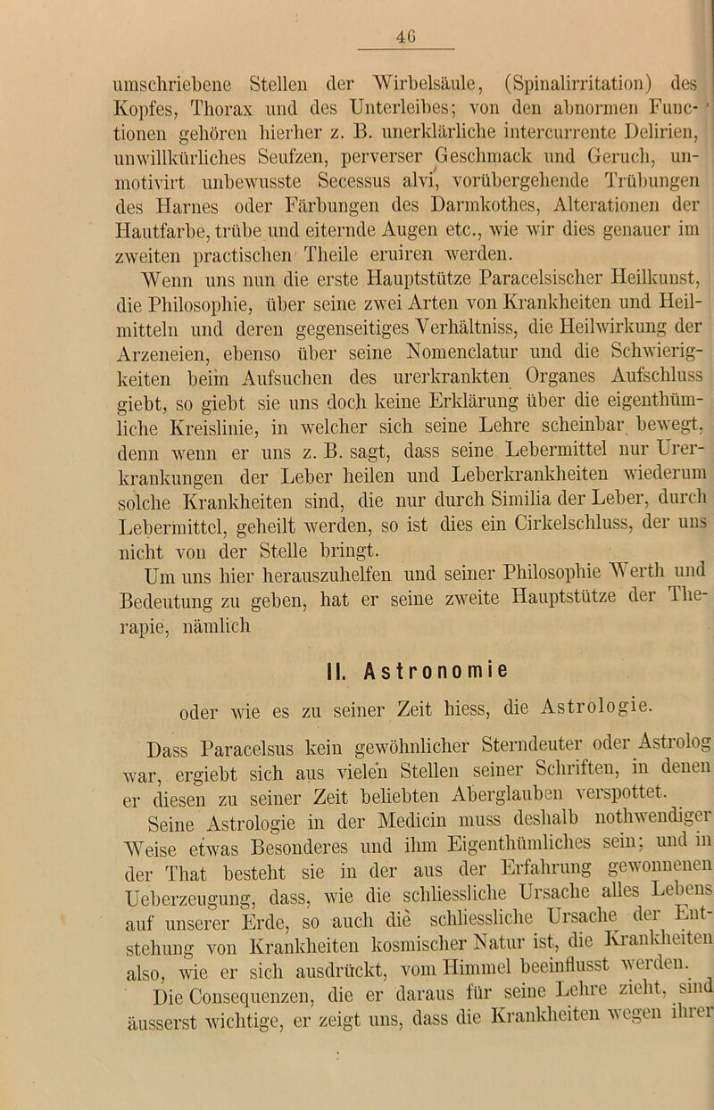 4G umschriebene Stellen der Wirbelsäule, (Spinalirritation) des Kopfes, Thorax und des Unterleibes; von den abnormen Func- ' tionen gehören hierher z. B. unerklärliche intercurrente Delirien, unwillkürliches Seufzen, perverser Geschmack und Geruch, un- motivirt unbewusste Secessus alvi, vorübergehende Trübungen des Harnes oder Färbungen des Darmkothes, Alterationen der Hautfarbe, trübe und eiternde Augen etc., wie wir dies genauer im zweiten practischen Theile eruiren werden. Wenn uns nun die erste Hauptstütze Paracelsischer Heilkunst, die Philosophie, über seine zwei Arten von Krankheiten und Heil- mitteln und deren gegenseitiges Yerhältniss, die Heilwirkung der Arzeneien, ebenso über seine Nomenclatur und die Schwierig- keiten beim Aufsuchen des urerkrankten Organes Aufschluss giebt, so giebt sie uns doch keine Erklärung über die eigenthüm- liche Kreislinie, in welcher sich seine Lehre scheinbar bewegt, denn wenn er uns z. B. sagt, dass seine Lebermittel nur Urer- krankungen der Leber heilen und Leberkrankheiten wiederum solche Krankheiten sind, die nur durch Similia der Leber, durch Lebermittel, geheilt werden, so ist dies ein Cirkelschluss, der uns nicht von der Stelle bringt. Um uns hier herauszuhelfen und seiner Philosophie Werth und Bedeutung zu geben, hat er seine zweite Hauptstütze der The- rapie, nämlich II. Astronomie oder wie es zu seiner Zeit hiess, die Astrologie. Dass Paracelsus kein gewöhnlicher Sterndeuter oder Astrolog war, ergiebt sich aus vielen Stellen seiner Schriften, in denen er diesen zu seiner Zeit beliebten Aberglauben verspottet. Seine Astrologie in der Medicin muss deshalb nothwendiger Weise etwas Besonderes und ihm Eigenthümliches sein; und in der That besteht sie in der aus der Erfahrung gewonnenen Ueberzeugung, dass, wie die schliessliche Ursache alles Lebens auf unserer Erde, so auch die schliessliche Ursache der Ent- stehung von Krankheiten kosmischer Natur ist, die Krankheiten also, wie er sich ausdrückt, vom Himmel beeinflusst werden. Die Consequenzen, die er daraus für seine Leine zieht, sin äusserst wichtige, er zeigt uns, dass die Krankheiten wegen iluei