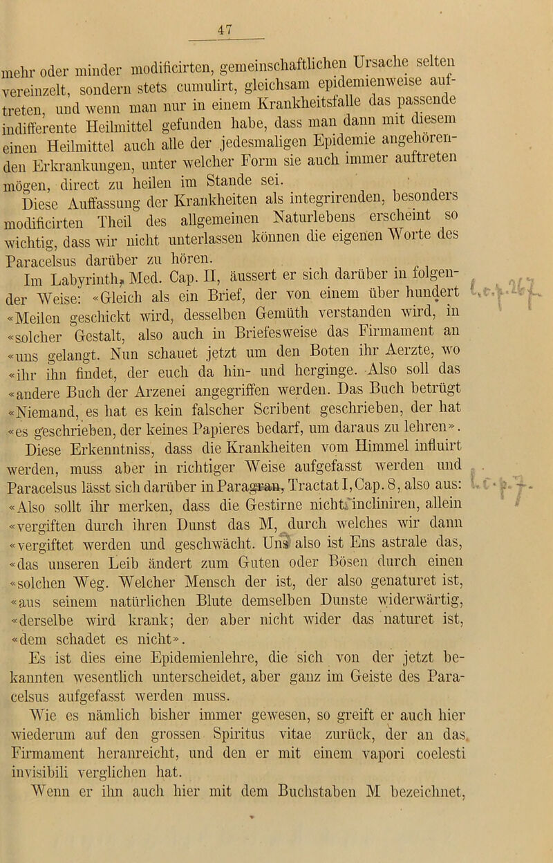 mehr oder minder modificirten, gemeinschaftlichen Ursache selten vereinzelt, sondern stets cnmulirt, gleichsam epidemienweise aul- treten und wenn man nur in einem Krankheitsfälle das passende indifferente Heilmittel gefunden habe, dass man dann mit diesem einen Heilmittel auch alle der jedesmaligen Epidemie angehoren- den Erkrankungen, unter welcher Form sie auch immer aultreten mögen, direct zu heilen im Stande sei. Diese Auffassung der Krankheiten als integrirenden, besonders modificirten Theil des allgemeinen Naturlehens erscheint so wichtig, dass wir nicht unterlassen können die eigenen Worte des Paracelsus darüber zu hören. Im Labyrinth, Med. Cap. II, äussert er sich darüber in lösen- der Weise: «Gleich als ein Brief, der von einem über hundert «Meilen geschickt wird, desselben Gemüth verstanden wird, in «solcher Gestalt, also auch in Briefes weise das Firmament an «uns gelangt. Nun schauet jetzt um den Boten ihr Aerzte, wo «ihr ihn findet, der euch da hin- und herginge. Also soll das «andere Buch der Arzenei angegriffen werden. Das Buch betrügt «Niemand, es hat es kein falscher Scribent geschrieben, der hat «es geschrieben, der keines Papieres bedarf, um daraus zu lehren». Diese Erkenntniss, dass die Krankheiten vom Himmel influirt werden, muss aber in richtiger Weise aufgefasst werden und Paracelsus lässt sich darüber inParagran, TractatI,Cap. 8, also aus: «Also sollt ihr merken, dass die Gestirne nicht,'incliniren, allein «vergiften durch ihren Dunst das M, durch welches wir dann «vergiftet werden und geschwächt. Uns also ist Ens astrale das, «das unseren Leib ändert zum Guten oder Bösen durch einen «solchen Weg. Welcher Mensch der ist, der also genaturet ist, «aus seinem natürlichen Blute demselben Dunste widerwärtig, «derselbe wird krank; der aber nicht wider das naturet ist, «dem schadet es nicht». Es ist dies eine Epidemienlehre, die sich von der jetzt be- kannten wesentlich unterscheidet, aber ganz im Geiste des Para- celsus aufgefasst werden muss. Wie es nämlich bisher immer gewesen, so greift er auch hier wiederum auf den grossen Spiritus vitae zurück, der an das, Firmament heranreicht, und den er mit einem vapori coelesti invisibili verglichen hat. Wenn er ihn auch hier mit dem Buchstaben M bezeichnet,