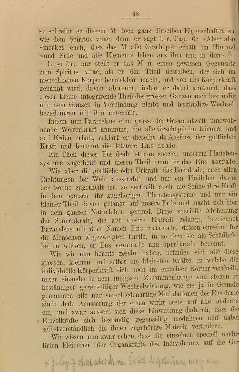 so schreibt er diesem M doch ganz dieselben Eigenschaften zu wie dem Spiritus vitae, denn er sagt 1. c. Cap. 6: «Aber also' «merket euch, dass das M alle Geschöpfe erhält im Himmel «und Erde und alle Elemente leben aus ihm und in ihm». In so fern nur stellt er das M in einen gewissen Gegensatz zum Spiritus vitae, als er den Theil desselben, der sich im menschlichen Körper bemerkbar macht, und von uns Körperkraft genannt wird, davon abtrennt, indem er dabei annimmt, dass dieser kleine integrirende Theil des grossen Ganzen auch beständig mit dem Ganzen in Verbindung bleibt und beständige Wechsel- beziehungen mit ihm unterhält. Indem nun Paracelsus eine grosse der Gesammtwelt innewoh- nende Weltenkraft annimmt, die alle Geschöpfe im Himmel und auf Erden erhält, erklärt er dieselbe als Ausfluss der göttlichen Kraft und benennt die letztere Ens deale. Ein Theil dieses Ens deale ist nun speciell unserem Planeten- systeme zugetheilt und diesen Theil nennt er das Ens astrale. Wie aber die göttliche oder Urkraft, das Ens deale, nach allen Richtungen der Welt ausstrahlt und nur ein Theilchen davon der Sonne zugetheilt ist, so vertheilt auch die Sonne ihre Kraft in dem ganzen ihr zugehörigen Planetensysteme und nur ein kleiner Theil davon gelangt auf unsere Erde und macht sich hier in dem ganzen Naturleben geltend. Diese specielle Abtheilung der Sonnenkraft, die auf unsern Erdball gelangt, bezeichnet Paracelsus mit dem Namen Ens naturale, dessen einzelne für die Menschen abgezweigten Theile, in so fern sie als Schädlich- keiten wirken, er Ens venenale und spirituale benennt. Wie wir nun bereits gesehn haben, befinden sich alle diese grossen, kleinen und selbst die kleinsten Kräfte, in ■welche die individuelle Körperkraft sich noch im einzelnen Körper vertheilt, unter einander in dem innigsten Zusammenhänge und stehen in beständiger gegenseitiger Wechselwirkung, wie sie ja im Giunoe genommen alle nur verschiedenartige Modulationen des Ens dt alt- sind: Jede Aeusserung der einen wirkt stets auf alle andeien ein, und zwar äussert sich diese Einwirkung dadurch, dass die Einzelkräfte sich beständig gegenseitig moduliren und dabei selbstverständlich die ihnen zugehörige Materie verändern. Wir wissen nun zwar schon, dass die einzelnen speciell modu lirten kleineren oder Organkräfte des Individuums auf die Ge- 1 I j!