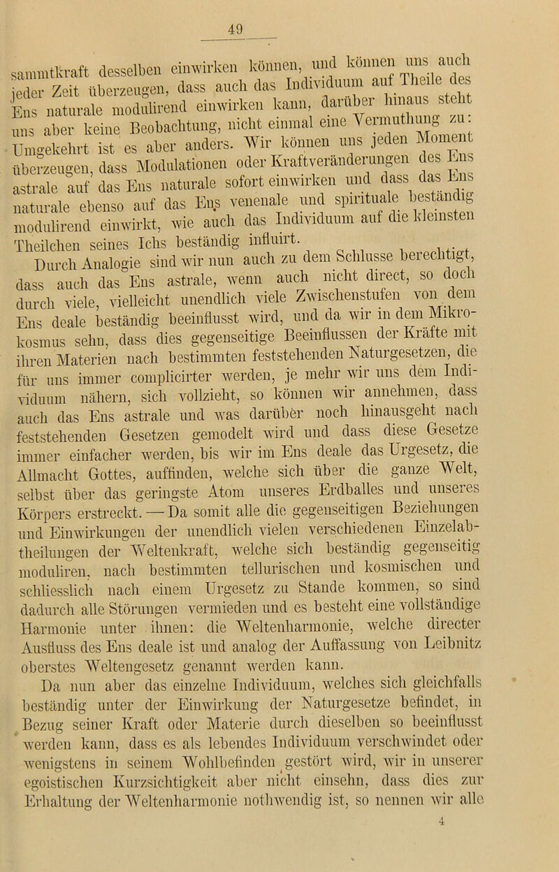sammtltraft desselben einwirken können und können unsi auch iprlor Zeit überzeugen, dass auch das Individuum auf Theie & Ens naturale modulirend einwirken kann, darüber lnnaus s ei uns aber keine Beobachtung, nicht einmal eine Ti e™utl>™^! Umgekehrt ist es aber anders. Wir können uns jeden Mon en überzeugen, dass Modulationen oder Kraftveranderungen es Ens astrale auf das Ens naturale sofort einwirken und dass das Lns naturale ebenso auf das Ens venenale und spirituale bestandig modulirend einwirkt, wie auch das Individuum auf die kleinsten Theilchen seines Ichs beständig influirt. Durch Analogie sind wir nun auch zu dem Schlüsse berechtigt, dass auch das Ens astrale, wenn auch nicht direct, so doch durch viele, vielleicht unendlich viele Zwischenstufen von dem Ens deale beständig beeinflusst wird, und da wir in dem Mikro- kosmus sehn, dass dies gegenseitige Beeinflussen der Kräfte mit ihren Materien nach bestimmten feststehenden Naturgesetzen, die für uns immer complicirter werden, je mehr wir uns dem Indi- viduum nähern, sich vollzieht, so können wir annehmen, aass auch das Ens astrale und was darüber noch hinausgeht nach feststehenden Gesetzen gemodelt wird und dass diese Gesetze immer einfacher werden, bis wir im Ens deale das Urgesetz, die Allmacht Gottes, auffinden, welche sich über die ganze Welt, selbst über das geringste Atom unseres Erdballes und unseres Körpers erstreckt.— Da somit alle die gegenseitigen Beziehungen und Einwirkungen der unendlich vielen verschiedenen Einzelab- theilungen der Weltenkraft, welche sich beständig gegenseitig moduliren, nach bestimmten tellurischen und kosmischen und schliesslich nach einem Urgesetz zu Stande kommen, so sind dadurch alle Störungen vermieden und es besteht eine vollständige Harmonie unter ihnen: die Weltenharmonie, welche directei Ausfluss des Ens deale ist und analog der Auffassung von Leibnitz oberstes Weltengesetz genannt werden kann. Da nun aber das einzelne Individuum, welches sich gleichfalls beständig unter der Einwirkung der Naturgesetze befindet, in Bezug seiner Kraft oder Materie durch dieselben so beeinflusst werden kann, dass es als lebendes Individuum, verschwindet oder wenigstens in seinem Wohlbefinden gestört wird, wir in unserer egoistischen Kurzsichtigkeit aber nicht einsehn, dass dies zur Erhaltung der Weltenharmonie nothwcndig ist, so nennen wir alle