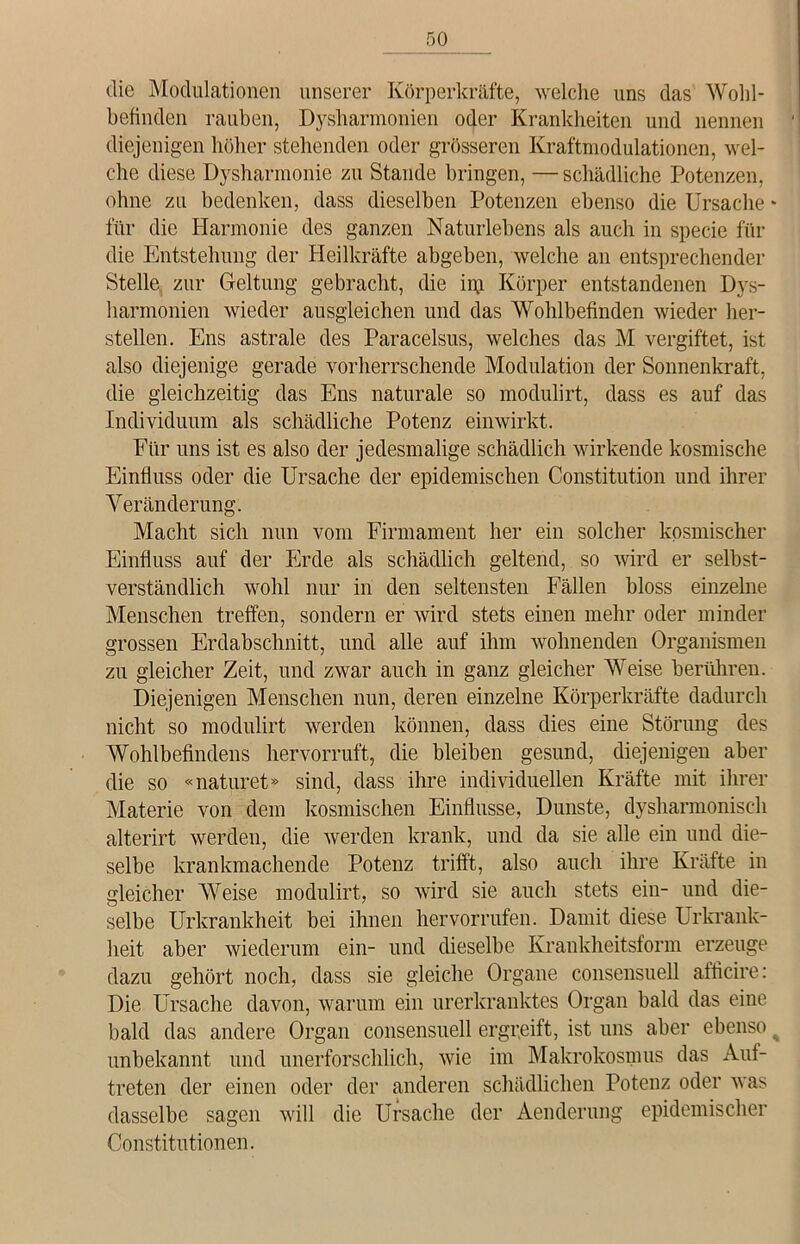 die Modulationen unserer Körperkräfte, welche uns das Wohl- befinden rauben, Dysharmonien oder Krankheiten und nennen diejenigen höher stehenden oder grösseren Kraftmodulationen, wel- che diese Dysharmonie zu Stande bringen, — schädliche Potenzen, ohne zu bedenken, dass dieselben Potenzen ebenso die Ursache - für die Harmonie des ganzen Naturlebens als auch in specie für die Entstehung der Heilkräfte abgeben, welche an entsprechender Stelle zur Geltung gebracht, die inj Körper entstandenen Dys- harmonien wieder ausgleichen und das Wohlbefinden wieder her- steilen. Ens astrale des Paracelsus, welches das M vergiftet, ist also diejenige gerade vorherrschende Modulation der Sonnenkraft, die gleichzeitig das Ens naturale so modulirt, dass es auf das Individuum als schädliche Potenz einwirkt. Für uns ist es also der jedesmalige schädlich wirkende kosmische Einfluss oder die Ursache der epidemischen Constitution und ihrer Veränderung. Macht sich nun vom Firmament her ein solcher kosmischer Einfluss auf der Erde als schädlich geltend, so wird er selbst- verständlich wohl nur in den seltensten Fällen bloss einzelne Menschen treffen, sondern er wird stets einen mehr oder minder grossen Erdabschnitt, und alle auf ihm wohnenden Organismen zu gleicher Zeit, und zwar auch in ganz gleicher Weise berühren. Diejenigen Menschen nun, deren einzelne Körperkräfte dadurch nicht so modulirt werden können, dass dies eine Störung des Wohlbefindens hervorruft, die bleiben gesund, diejenigen aber die so «naturet» sind, dass ihre individuellen Kräfte mit ihrer Materie von dem kosmischen Einflüsse, Dunste, dysharmonisch alterirt werden, die werden krank, und da sie alle ein und die- selbe krankmachende Potenz trifft, also auch ihre Kräfte in gleicher Weise modulirt, so wird sie auch stets ein- und die- selbe Urkrankheit bei ihnen hervorrufen. Damit diese Urkrank- heit aber wiederum ein- und dieselbe Krankheitsform erzeuge dazu gehört noch, dass sie gleiche Organe consensuell afficire: Die Ursache davon, warum ein urerkranktes Organ bald das eine bald das andere Organ consensuell ergreift, ist uns aber ebenso % unbekannt und unerforschlich, wie im Makrokosinus das Auf- treten der einen oder der anderen schädlichen Potenz oder was dasselbe sagen will die Ursache der Aenderung epidemischer Constitutionen.