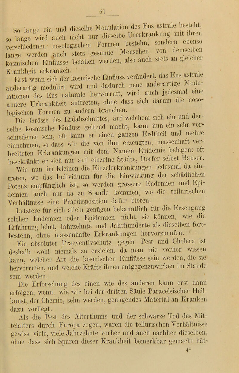 So lange ein und dieselbe Modulation des Ens astrale bestellt so lange wird auch nicht nur dieselbe Urerkranhnng nnt 111 i verschiedenen nosologischen Formen bestehn, sondern ebenso lange werden auch stets gesunde Menschen von demsc icn kosmischen Einflüsse befallen werden, also auch stets an „leie Krankheit erkranken. , Erst wenn sieh der kosmische Einfluss verändert das Ens astiale anderartig modulirt wird und dadurch neue anderartige Modu- lationen des Ens naturale hervorruft, wird auch jedesmal eine andere Urkrankheit auftreten, ohne dass sich darum die noso logischen Formen zu ändern brauchen. ^Die Grösse des Erdabschnittes, auf welchem sich ein und der- selbe kosmische Einfluss geltend macht, kann nun ein sehr ver- schiedener sein, oft kann er einen ganzen Erdtheil und mehre einnehmen, so dass wir die von ihm erzeugten, massenhaft ver- breiteten Erkrankungen mit dem Namen Epidemie belegen; oft beschränkt er sich nur auf einzelne Städte, Dörfer selbst Hausei. Wie nun im Kleinen die Einzelerkrankungen jedesmal da ein- treten, wo das Individuum für die Einwirkung der schädlichen Potenz empfänglich ist, so werden grössere Endemien und Epi- demien auch nur da zu Stande kommen, wo die tellurischen Verhältnisse eine Praedisposition dafür bieten. Letztere für sich allein genügen bekanntlich für die Ei zeugung solcher Endemien oder Epidemien nicht, sie können, wie die Erfahrung lehrt, Jahrzehnte und Jahrhunderte als dieselben fort- bestehn. ohne massenhafte Erkrankungen heivoizui ulen. Ein absoluter Praeventivschutz gegen Pest und Cholera ist deshalb wohl niemals zu erzielen, da man nie vorher wissen kann, welcher Art die kosmischen Einflüsse sein werden, die sie hervorrufen, und welche Kräfte ihnen entgegenzuwirken im Stande sein werden. Die Erforschung des einen wie des anderen kann erst dann erfolgen, wenn, wie wir bei der dritten Säule Paracelsischer Heil- kunst, der Chemie, sehn werden, genügendes Material an Kranken dazu vorliegt. Als die Pest des Alterthums und der schwarze Tod des Mit- telalters durch Europa zogen, waren die tellurischen Verhältnisse gewiss viele, viele Jahrzehnte vorher und auch nachher dieselben, ohne dass sich Spuren dieser Krankheit bemerkbar gemacht hät-